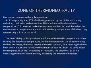 ZONE OF THERMONEUTRALITY Mechanism to maintain Body Temperature: At 21 deg centigrade, 75% of all heat generated by the bird is lost through radiation, conduction and convection. This is influenced by the ambient temperature. Cold weather make these systems do their job well. But when the environmental temperature are at or near the body temperature of the bird, they operate only a little or not at all. The hen’s ability to dissipate heat is influenced by the skin temperature rather than by the deep body temperature. As the temperature of the air surrounding the bird decreases, the blood vessels in the skin contract, thus reducing the blood flow, which in turn acts to reduce the amount of heat lost from the body. When the temperature of the surrounding air increases, the blood vessels dilate, increasing the flow of blood, thereby increasing the amount of heat lost. 