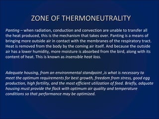 ZONE OF THERMONEUTRALITY Panting –  when radiation, conduction and convection are unable to transfer all the heat produced, this is the mechanism that takes over. Panting is a means of bringing more outside air in contact with the membranes of the respiratory tract. Heat is removed from the body by the coming air itself. And because the outside air has a lower humidity, more moisture is absorbed from the bird, along with its content of heat. This is known as  insensible heat loss. Adequate housing, from an environmental standpoint ,is what is necessary to meet the optimum requirements for best growth, freedom from stress, good egg production, high fertility, and the most efficient utilization of feed. Briefly, adquate housing must provide the flock with optimum air quality and temperature conditions so that performance may be optimized. 