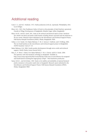 Additional reading
Card, L. E., and M.C. Nesheim. 1972. Poultry production (11th ed., reprinted). Philadelphia, USA:
   Lea & Febiger.
Khan, M.A. 1983. Dim Prashfutaner Katha. [A book on the principles of duck hatchery operation].
   Friends in Village Development of Bangladesh, Khadim Nagar, Sylhet, Bangladesh.
Khan, M.S.R., and K.S. Farid. 2011. Study on the technical and financial aspects of mini- hatcheries
   (for chicken and duck) and poultry model breeders including diseases associated with the production in
   the two systems. Research report submitted to the Microfinance and Technical Support Project,
   Palli Karma-Sahayak Foundation (PKSF). Dhaka, Bangladesh: PKSF.
Nahar, J., K.A. Fattah, S.M. Rajiur Rahman, Y. Ali, A. Sarwar, E. Mallorie, and F. Dolberg. 2006.
   The rice husk hatchery in the microfinance and technical support project in Bangladesh.
   INFPD Newsletter 16(2):27–29.
Rajiur Rahman, S.M. 2008. Family poultry development through micro-credit and technical
    support. World’s Poultry Science Journal 64(2).
Rota, A., N. Brett, J. Nahar, S.M. Rajiur Rahman, Y. Ali, A. Sarwar, and K.A. Fattah. 2006.
   The experience with mini-hatcheries technology in Bangladesh. Available at:
   http://www.enrap.org/events/ifad-events/ifad-fao-study-tour-on-microfinance-for-marginal-
   and-small-farmers-reaching-the-target-group-2/Paper - Mini-hatcheries poultry.doc
Sumy, M.M.C., and M.M Islam. 2010. Study on the viability and profitability of improved backyard
   poultry enterprises in the poultry model chain in Bangladesh. Research report submitted to the
   Microfinance and Technical Support Project, Palli Karma-Sahayak Foundation (PKSF).
   Dhaka, Bangladesh: PKSF.




                                                                                                            19
 