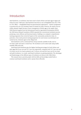 Introduction
Mini-hatcheries, or incubators, have been used to hatch chicken and duck eggs in Egypt and
China for some 3,000 years. Mini-hatcheries have been in use in Bangladesh since the 1970s.
In 1992, BRAC – a Bangladesh-based non-governmental organization – started a programme
to promote the use of an incubator based on heated rice husk. However, the system was not
widely adopted, largely because of poor management of fertile eggs in the supply chain.
With financial support from the International Fund for Agricultural Development (IFAD),
the Palli Karma-Sahayak Foundation (PKSF) expanded the conventional incubation process,
producing a more efficient and functional system, building on an adapted, comprehensive
training programme that covered all aspects of the rural poultry production chain. In
particular, a four-week practical training programme for rural women was developed and
carried out by a livestock agent at the village level.
   Mini-hatcheries can be constructed from cheap materials available locally, such as
rice husk, quilts and sand, to retain heat. The incubators can be easily made using readily
available skills and tools.
   Sand-based mini-hatcheries give the highest hatching percentages for both chicken and
duck eggs (80-85 per cent and 70-72 per cent respectively, compared with 70-75 per cent and
65-68 per cent for rice husk incubators and 75-80 per cent and 60-62 per cent for rice husk
and quilt incubators. As a result, sand-based incubators are gaining popularity. The advantages
and disadvantages of the different types of incubators are shown in the Table below.
   This manual aims to provide people with the skills and knowledge needed both to
construct sand-based incubators and to operate them efficiently.




                                                                                                  3
 