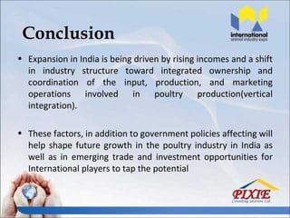 Conclusion
• Expansion in India is being driven by rising incomes and a shift
  in industry structure toward integrated ownership and
  coordination of the input, production, and marketing
  operations involved in poultry production(vertical
  integration).

• These factors, in addition to government policies affecting will
  help shape future growth in the poultry industry in India as
  well as in emerging trade and investment opportunities for
  International players to tap the potential
 