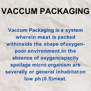 VACCUM PACKAGING
Vaccum Packaging is a system
wherein meat is packed
withinside the shape ofoxygen-
poor environment.In the
absence of oxygencapacity
spoilage micro organism are
severally or general inhabitat on
low ph (0.5)meat.
 