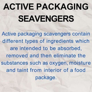 ACTIVE PACKAGING
SEAVENGERS
Active packaging scavengers contain
different types of ingredients which
are intended to be absorbed,
removed and then eliminate the
substances such as oxygen, moisture
and taint from interior of a food
package.
 