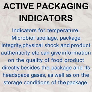 ACTIVE PACKAGING
INDICATORS
Indicators for temperature,
Microbiol spoilage, package
integrity,physical shock and product
authenticity etc can give information
on the quality of food product
directly,besides the package and its
headspace gases, as well as on the
storage conditions of thepackage.
 
