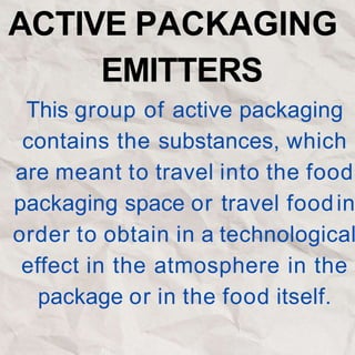 ACTIVE PACKAGING
EMITTERS
This group of active packaging
contains the substances, which
are meant to travel into the food
packaging space or travel foodin
order to obtain in a technological
effect in the atmosphere in the
package or in the food itself.
 