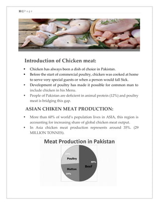 11 | P a g e
Introduction of Chicken meat:
▪ Chicken has always been a dish of choice in Pakistan.
▪ Before the start of commercial poultry, chicken was cooked at home
to serve very special guests or when a person would fall Sick.
▪ Development of poultry has made it possible for common man to
include chicken in his Menu.
▪ People of Pakistan are deficient in animal protein (12%) and poultry
meat is bridging this gap.
ASIAN CHIKEN MEAT PRODUCTION:
▪ More than 60% of world’s population lives in ASIA, this region is
accounting for increasing share of global chicken meat output.
▪ In Asia chicken meat production represents around 35%. (29
MILLION TONNES).
 
