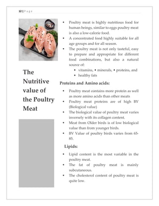 12 | P a g e
The
Nutritive
value of
the Poultry
Meat
▪ Poultry meat is highly nutritious food for
human beings, similar to eggs poultry meat
is also a low-calorie food.
▪ A concentrated food highly suitable for all
age groups and for all season.
▪ The poultry meat is not only tasteful, easy
to prepare and appropriate for different
food combinations, but also a natural
source of:
• vitamins, • minerals, • proteins, and
• healthy fats
Proteins and Amino acids:
▪ Poultry meat contains more protein as well
as more amino acids than other meats
▪ Poultry meat proteins are of high BV
(Biological value)
▪ The biological value of poultry meat varies
inversely with its collagen content.
▪ Meat from Older birds is of low biological
value than from younger birds.
▪ BV Value of poultry birds varies from 65-
85.
Lipids:
▪ Lipid content is the most variable in the
poultry meat.
▪ The fat of poultry meat is mainly
subcutaneous.
▪ The cholesterol content of poultry meat is
quite low.
 