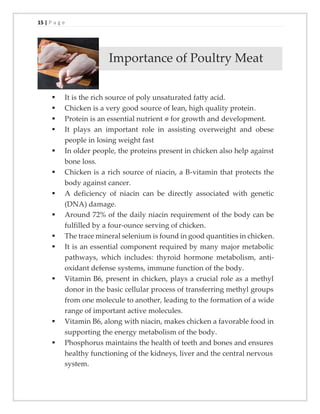 15 | P a g e
Importance of Poultry Meat
▪ It is the rich source of poly unsaturated fatty acid.
▪ Chicken is a very good source of lean, high quality protein.
▪ Protein is an essential nutrient for growth and development.
▪ It plays an important role in assisting overweight and obese
people in losing weight fast
▪ In older people, the proteins present in chicken also help against
bone loss.
▪ Chicken is a rich source of niacin, a B-vitamin that protects the
body against cancer.
▪ A deficiency of niacin can be directly associated with genetic
(DNA) damage.
▪ Around 72% of the daily niacin requirement of the body can be
fulfilled by a four-ounce serving of chicken.
▪ The trace mineral selenium is found in good quantities in chicken.
▪ It is an essential component required by many major metabolic
pathways, which includes: thyroid hormone metabolism, anti-
oxidant defense systems, immune function of the body.
▪ Vitamin B6, present in chicken, plays a crucial role as a methyl
donor in the basic cellular process of transferring methyl groups
from one molecule to another, leading to the formation of a wide
range of important active molecules.
▪ Vitamin B6, along with niacin, makes chicken a favorable food in
supporting the energy metabolism of the body.
▪ Phosphorus maintains the health of teeth and bones and ensures
healthy functioning of the kidneys, liver and the central nervous
system.
 