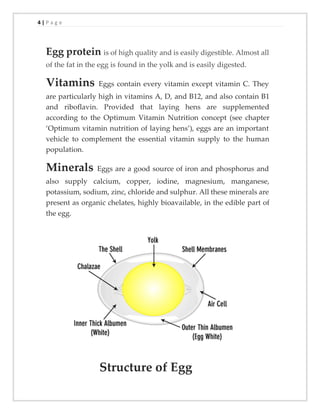 4 | P a g e
Egg protein is of high quality and is easily digestible. Almost all
of the fat in the egg is found in the yolk and is easily digested.
Vitamins Eggs contain every vitamin except vitamin C. They
are particularly high in vitamins A, D, and B12, and also contain B1
and riboflavin. Provided that laying hens are supplemented
according to the Optimum Vitamin Nutrition concept (see chapter
‘Optimum vitamin nutrition of laying hens’), eggs are an important
vehicle to complement the essential vitamin supply to the human
population.
Minerals Eggs are a good source of iron and phosphorus and
also supply calcium, copper, iodine, magnesium, manganese,
potassium, sodium, zinc, chloride and sulphur. All these minerals are
present as organic chelates, highly bioavailable, in the edible part of
the egg.
Structure of Egg
 
