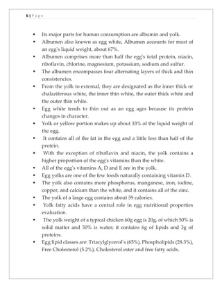 6 | P a g e
▪ Its major parts for human consumption are albumin and yolk.
▪ Albumen also known as egg white, Albumen accounts for most of
an egg's liquid weight, about 67%.
▪ Albumen comprises more than half the egg's total protein, niacin,
riboflavin, chlorine, magnesium, potassium, sodium and sulfur.
▪ The albumen encompasses four alternating layers of thick and thin
consistencies.
▪ From the yolk to external, they are designated as the inner thick or
chalaziferous white, the inner thin white, the outer thick white and
the outer thin white.
▪ Egg white tends to thin out as an egg ages because its protein
changes in character.
▪ Yolk or yellow portion makes up about 33% of the liquid weight of
the egg.
▪ It contains all of the fat in the egg and a little less than half of the
protein.
▪ With the exception of riboflavin and niacin, the yolk contains a
higher proportion of the egg's vitamins than the white.
▪ All of the egg's vitamins A, D and E are in the yolk.
▪ Egg yolks are one of the few foods naturally containing vitamin D.
▪ The yolk also contains more phosphorus, manganese, iron, iodine,
copper, and calcium than the white, and it contains all of the zinc.
▪ The yolk of a large egg contains about 59 calories.
▪ Yolk fatty acids have a central role in egg nutritional properties
evaluation.
▪ The yolk weight of a typical chicken 60g egg is 20g, of which 50% is
solid matter and 50% is water; it contains 6g of lipids and 3g of
proteins.
▪ Egg lipid classes are: Triacylglycerol’s (65%), Phospholipids (28.3%),
Free Cholesterol (5.2%), Cholesterol ester and free fatty acids.
 