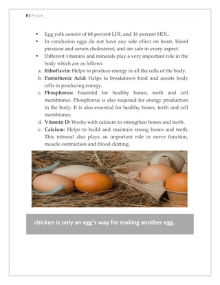 8 | P a g e
▪ Egg yolk consist of 68 percent LDL and 16 percent HDL.
▪ In conclusion eggs do not have any side effect on heart, blood
pressure and serum cholesterol; and are safe in every aspect.
▪ Different vitamins and minerals play a very important role in the
body which are as follows
a. Riboflavin: Helps to produce energy in all the cells of the body.
b. Pantothenic Acid: Helps to breakdown food and assists body
cells in producing energy.
c. Phosphorus: Essential for healthy bones, teeth and cell
membranes. Phosphorus is also required for energy production
in the body. It is also essential for healthy bones, teeth and cell
membranes.
d. Vitamin D: Works with calcium to strengthen bones and teeth.
e. Calcium: Helps to build and maintain strong bones and teeth.
This mineral also plays an important role in nerve function,
muscle contraction and blood clotting.
chicken is only an egg’s way for making another egg.
 