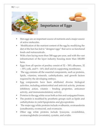 9 | P a g e
▪
Importance of Eggs
▪ Hen eggs are an important source of nutrients and a major source
of active molecules.
▪ Modiﬁcation of the nutrient content of the egg by modifying the
diet of the hen has led to “designer eggs” that serve as functional
foods and nutraceuticals.
▪ With a hen laying more than 300 eggs per year, and with the vast
infrastructure of the layer industry housing more than 100,000
hens.
▪ Eggs from all species of poultry consist of 52 – 58% albumen, 32
– 35% yolk, and 9 – 14% shell and its supporting membranes.
▪ The egg contains all the essential components, such as proteins,
lipids, vitamins, minerals, carbohydrates, and growth factors
required by the developing embryo.
▪ Egg components have been attributed diverse biological
activities, including antimicrobial and antiviral activity, protease
inhibitory action, vitamin - binding properties, anticancer
activity, and immunomodulatory activity.
▪ Proteins in the egg white occur both as free and conjugated forms.
▪ The protein is modiﬁed by prosthetic groups such as lipids and
carbohydrates to yield lipoproteins and glycoproteins.
▪ The major egg white proteins include ovalbumin, ovotransferrin
(conalbumin), ovomucoid, and ovomucin.
▪ Other egg white proteins include lysozyme, ovoinhibitor,
ovomacroglobulin (ovostatin), cystatin, and avidin.
 