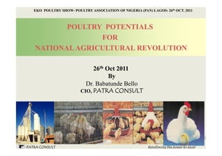 EKO POULTRY SHOW- POULTRY ASSOCIATION OF NIGERIA (PAN) LAGOS: 26th OCT. 2011



          POULTRY POTENTIALS
                 FOR
   NATIONAL AGRICULTURAL REVOLUTION

                              26th Oct 2011
                                    By
                           Dr. Babatunde Bello
                         CIO, PATRA CONSULT




PATRA CONSULT                                            Reinforcing the power to excel
 