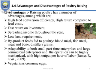 1.4 Advantages and Disadvantages of Poultry Raising
Advantages :- Raising poultry has a number of
advantages, among which are;
 High feed conversion efficiency, High return compared to
feed costs,
 Fast return on investment,
 Spreading income throughout the year,
 Low land requirements,
 By-product feeds fed to poultry: blood meal, fish meal,
meat and bone, distillers grains.
 Adaptability to both small part-time enterprises and large
commercial enterprises and the operation can be highly
mechanized, with high output per hour of labor (James R.
et al , 2009).
 Vegetarians consume eggs.
www.ju.edu.et 18
 