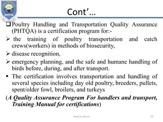 Cont’…
Poultry Handling and Transportation Quality Assurance
(PHTQA) is a certification program for:-
 the training of poultry transportation and catch
crews(workers) in methods of biosecurity,
 disease recognition,
 emergency planning, and the safe and humane handling of
birds before, during, and after transport.
 The certification involves transportation and handling of
several species including day old poultry, breeders, pullets,
spent/older fowl, broilers, and turkeys
(A Quality Assurance Program For handlers and transport,
Training Manual for certifications)
www.ju.edu.et 23
 
