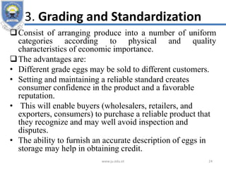 3. Grading and Standardization
Consist of arranging produce into a number of uniform
categories according to physical and quality
characteristics of economic importance.
The advantages are:
• Different grade eggs may be sold to different customers.
• Setting and maintaining a reliable standard creates
consumer confidence in the product and a favorable
reputation.
• This will enable buyers (wholesalers, retailers, and
exporters, consumers) to purchase a reliable product that
they recognize and may well avoid inspection and
disputes.
• The ability to furnish an accurate description of eggs in
storage may help in obtaining credit.
www.ju.edu.et 24
 