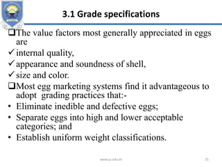 3.1 Grade specifications
The value factors most generally appreciated in eggs
are
internal quality,
appearance and soundness of shell,
size and color.
Most egg marketing systems find it advantageous to
adopt grading practices that:-
• Eliminate inedible and defective eggs;
• Separate eggs into high and lower acceptable
categories; and
• Establish uniform weight classifications.
www.ju.edu.et 25
 