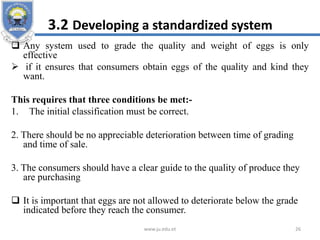 3.2 Developing a standardized system
 Any system used to grade the quality and weight of eggs is only
effective
 if it ensures that consumers obtain eggs of the quality and kind they
want.
This requires that three conditions be met:-
1. The initial classification must be correct.
2. There should be no appreciable deterioration between time of grading
and time of sale.
3. The consumers should have a clear guide to the quality of produce they
are purchasing
 It is important that eggs are not allowed to deteriorate below the grade
indicated before they reach the consumer.
www.ju.edu.et 26
 