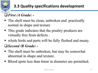 3.3 Quality specifications development
First /A Grade: -
 The shell must be clean, unbroken and practically
normal in shape and texture
 This grade indicates that the poultry products are
virtually free from defects .
 whole birds and parts will be fully fleshed and meaty.
Second /B Grade: -
 The shell must be unbroken, but may be somewhat
abnormal in shape and texture.
 Blood spots less than 6mm in diameter are permitted.
www.ju.edu.et 27
 