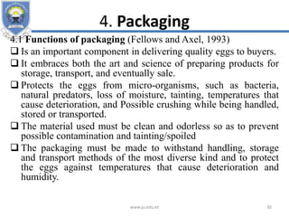4. Packaging
4.1 Functions of packaging (Fellows and Axel, 1993)
 Is an important component in delivering quality eggs to buyers.
 It embraces both the art and science of preparing products for
storage, transport, and eventually sale.
 Protects the eggs from micro-organisms, such as bacteria,
natural predators, loss of moisture, tainting, temperatures that
cause deterioration, and Possible crushing while being handled,
stored or transported.
 The material used must be clean and odorless so as to prevent
possible contamination and tainting/spoiled
 The packaging must be made to withstand handling, storage
and transport methods of the most diverse kind and to protect
the eggs against temperatures that cause deterioration and
humidity.
www.ju.edu.et 30
 