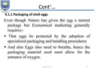 Cont’…
4.1.1 Packaging of shell eggs
Even though Nature has given the egg a natural
package but Economical marketing generally
requires:-
 That eggs be protected by the adoption of
specialized packaging and handling procedures
 And also Eggs also need to breathe, hence the
packaging material used must allow for the
entrance of oxygen.
www.ju.edu.et 31
 