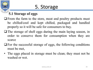 5. Storage
5.1 Storage of eggs
From the farm to the store, meat and poultry products must
be chilled/cool and kept chilled, packaged and handled
properly so it will be safe for consumers to buy.
The storage of shell eggs during the main laying season, in
order to conserve them for consumption when they are
scarce
For the successful storage of eggs, the following conditions
must be met,
• The eggs placed in storage must be clean; they must not be
washed or wet.
www.ju.edu.et 34
 