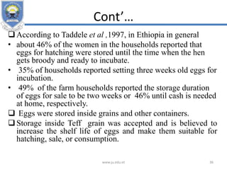 Cont’…
According to Taddele et al ,1997, in Ethiopia in general
• about 46% of the women in the households reported that
eggs for hatching were stored until the time when the hen
gets broody and ready to incubate.
• 35% of households reported setting three weeks old eggs for
incubation.
• 49% of the farm households reported the storage duration
of eggs for sale to be two weeks or 46% until cash is needed
at home, respectively.
 Eggs were stored inside grains and other containers.
Storage inside Teff grain was accepted and is believed to
increase the shelf life of eggs and make them suitable for
hatching, sale, or consumption.
www.ju.edu.et 36
 
