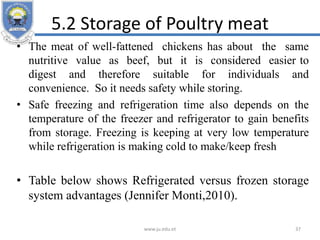 5.2 Storage of Poultry meat
• The meat of well-fattened chickens has about the same
nutritive value as beef, but it is considered easier to
digest and therefore suitable for individuals and
convenience. So it needs safety while storing.
• Safe freezing and refrigeration time also depends on the
temperature of the freezer and refrigerator to gain benefits
from storage. Freezing is keeping at very low temperature
while refrigeration is making cold to make/keep fresh
• Table below shows Refrigerated versus frozen storage
system advantages (Jennifer Monti,2010).
www.ju.edu.et 37
 