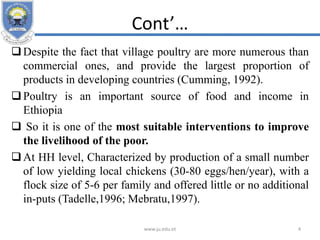 Cont’…
Despite the fact that village poultry are more numerous than
commercial ones, and provide the largest proportion of
products in developing countries (Cumming, 1992).
Poultry is an important source of food and income in
Ethiopia
 So it is one of the most suitable interventions to improve
the livelihood of the poor.
At HH level, Characterized by production of a small number
of low yielding local chickens (30-80 eggs/hen/year), with a
flock size of 5-6 per family and offered little or no additional
in-puts (Tadelle,1996; Mebratu,1997).
www.ju.edu.et 4
 