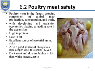 6.2 Poultry meat safety
• Poultry meat is the fastest growing
component of global meat
production, consumption, and trade,
• with developing and transition
economies playing a leading role in
the expansion.
• High in protein
• Low in fat
• Excellent source of essential amino
acids
• Also a good source of Phosphorus,
iron, copper, zinc, B vitamins (12 & 6)
• Dark meat and skin are higher in fat
than white (Regmi, 2001).
www.ju.edu.et 40
 
