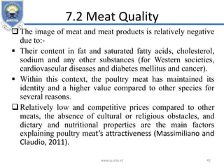 7.2 Meat Quality
The image of meat and meat products is relatively negative
due to:-
 Their content in fat and saturated fatty acids, cholesterol,
sodium and any other substances (for Western societies,
cardiovascular diseases and diabetes mellitus and cancer).
 Within this context, the poultry meat has maintained its
identity and a higher value compared to other species for
several reasons.
Relatively low and competitive prices compared to other
meats, the absence of cultural or religious obstacles, and
dietary and nutritional properties are the main factors
explaining poultry meat’s attractiveness (Massimiliano and
Claudio, 2011).
www.ju.edu.et 42
 
