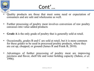 Cont’…
• Quality products are those that meet some need or expectation of
consumers and are safe and wholesome as well.
• Further processing of poultry meat involves conversion of raw poultry
carcasses into value added products
• Grade A is the only grade of poultry that is generally sold at retail.
• Occasionally, grades B and C are sold at retail, but it is more common
for these grades to be used in processed poultry products, where they
are cut up, chopped, or ground (James R and Frank B, 2010).
• Advantages of further processing of poultry meat are improving
juiciness and flavor, shelf life and water holding capacity (Sahoo, et al.
1996).
www.ju.edu.et 44
 