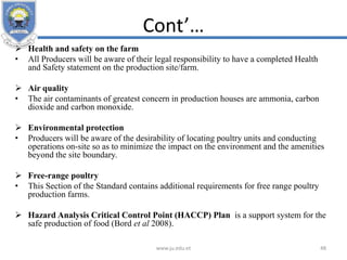 Cont’…
 Health and safety on the farm
• All Producers will be aware of their legal responsibility to have a completed Health
and Safety statement on the production site/farm.
 Air quality
• The air contaminants of greatest concern in production houses are ammonia, carbon
dioxide and carbon monoxide.
 Environmental protection
• Producers will be aware of the desirability of locating poultry units and conducting
operations on-site so as to minimize the impact on the environment and the amenities
beyond the site boundary.
 Free-range poultry
• This Section of the Standard contains additional requirements for free range poultry
production farms.
 Hazard Analysis Critical Control Point (HACCP) Plan is a support system for the
safe production of food (Bord et al 2008).
www.ju.edu.et 48
 