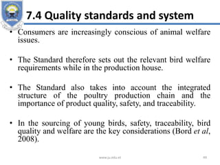 7.4 Quality standards and system
• Consumers are increasingly conscious of animal welfare
issues.
• The Standard therefore sets out the relevant bird welfare
requirements while in the production house.
• The Standard also takes into account the integrated
structure of the poultry production chain and the
importance of product quality, safety, and traceability.
• In the sourcing of young birds, safety, traceability, bird
quality and welfare are the key considerations (Bord et al,
2008).
www.ju.edu.et 49
 