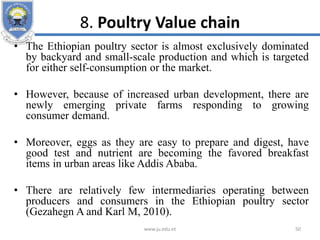 8. Poultry Value chain
• The Ethiopian poultry sector is almost exclusively dominated
by backyard and small-scale production and which is targeted
for either self-consumption or the market.
• However, because of increased urban development, there are
newly emerging private farms responding to growing
consumer demand.
• Moreover, eggs as they are easy to prepare and digest, have
good test and nutrient are becoming the favored breakfast
items in urban areas like Addis Ababa.
• There are relatively few intermediaries operating between
producers and consumers in the Ethiopian poultry sector
(Gezahegn A and Karl M, 2010).
www.ju.edu.et 50
 