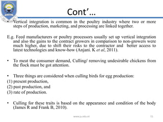 Cont’…
• Vertical integration is common in the poultry industry where two or more
steps of production, marketing, and processing are linked together.
E.g. Feed manufacturers or poultry processors usually set up vertical integration
and also the gains to the contract growers in comparison to non-growers were
much higher, due to shift their risks to the contractor and better access to
latest technologies and know-how (Anjani. K et al, 2011).
• To meat the consumer demand, Culling/ removing undesirable chickens from
the flock must be got attention.
• Three things are considered when culling birds for egg production:
(1) present production,
(2) past production, and
(3) rate of production.
• Culling for these traits is based on the appearance and condition of the body
(James R and Frank B, 2010).
www.ju.edu.et 51
 