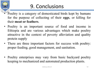 9. Conclusions
• Poultry is a category of domesticated birds kept by humans
for the purpose of collecting of their eggs, or killing for
their meat or feathers.
• Poultry is an important source of food and income in
Ethiopia and are various advantages which make poultry
attractive in the context of poverty alleviation and quality
protein supply
• There are three important factors for success with poultry:
proper feeding, good management, and sanitation.
• Poultry enterprises may vary from basic backyard poultry
keeping to mechanized and automated production plants.
www.ju.edu.et 52
 