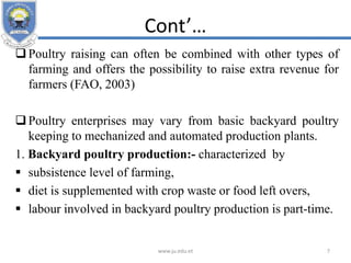 Cont’…
Poultry raising can often be combined with other types of
farming and offers the possibility to raise extra revenue for
farmers (FAO, 2003)
Poultry enterprises may vary from basic backyard poultry
keeping to mechanized and automated production plants.
1. Backyard poultry production:- characterized by
 subsistence level of farming,
 diet is supplemented with crop waste or food left overs,
 labour involved in backyard poultry production is part-time.
www.ju.edu.et 7
 