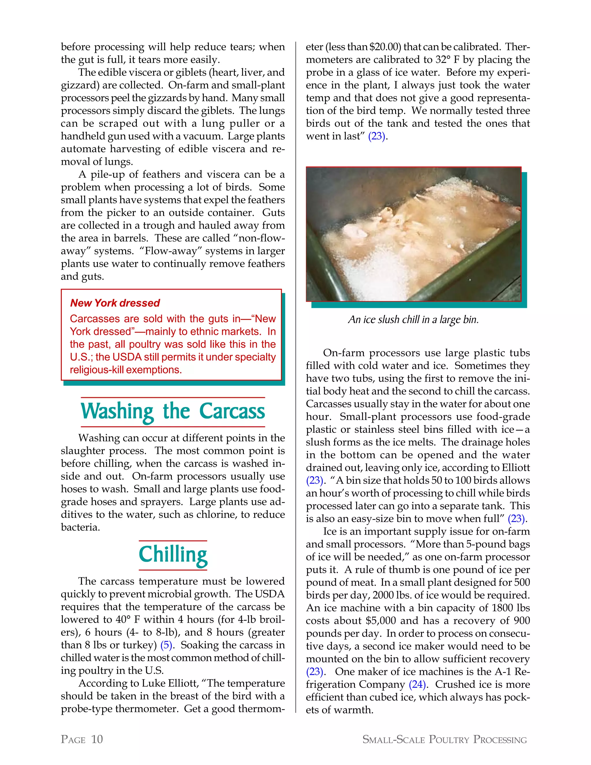 before processing will help reduce tears; when         eter (less than $20.00) that can be calibrated. Ther-
the gut is full, it tears more easily.                 mometers are calibrated to 32° F by placing the
    The edible viscera or giblets (heart, liver, and   probe in a glass of ice water. Before my experi-
gizzard) are collected. On-farm and small-plant        ence in the plant, I always just took the water
processors peel the gizzards by hand. Many small       temp and that does not give a good representa-
processors simply discard the giblets. The lungs       tion of the bird temp. We normally tested three
can be scraped out with a lung puller or a             birds out of the tank and tested the ones that
handheld gun used with a vacuum. Large plants          went in last” (23).
automate harvesting of edible viscera and re-
moval of lungs.
    A pile-up of feathers and viscera can be a
problem when processing a lot of birds. Some
small plants have systems that expel the feathers
from the picker to an outside container. Guts
are collected in a trough and hauled away from
the area in barrels. These are called “non-flow-
away” systems. “Flow-away” systems in larger
plants use water to continually remove feathers
and guts.

  New York dressed
  Carcasses are sold with the guts in—“New                      An ice slush chill in a large bin.
  York dressed”—mainly to ethnic markets. In
  the past, all poultry was sold like this in the
  U.S.; the USDA still permits it under specialty           On-farm processors use large plastic tubs
  religious-kill exemptions.                           filled with cold water and ice. Sometimes they
                                                       have two tubs, using the first to remove the ini-
                                                       tial body heat and the second to chill the carcass.

    Washing the Carcass
                Carcass                                Carcasses usually stay in the water for about one
                                                       hour. Small-plant processors use food-grade
                                                       plastic or stainless steel bins filled with ice—a
    Washing can occur at different points in the       slush forms as the ice melts. The drainage holes
slaughter process. The most common point is            in the bottom can be opened and the water
before chilling, when the carcass is washed in-        drained out, leaving only ice, according to Elliott
side and out. On-farm processors usually use           (23). “A bin size that holds 50 to 100 birds allows
hoses to wash. Small and large plants use food-        an hour’s worth of processing to chill while birds
grade hoses and sprayers. Large plants use ad-         processed later can go into a separate tank. This
ditives to the water, such as chlorine, to reduce      is also an easy-size bin to move when full” (23).
bacteria.                                                   Ice is an important supply issue for on-farm
                                                       and small processors. “More than 5-pound bags
                  Chilling                             of ice will be needed,” as one on-farm processor
                                                       puts it. A rule of thumb is one pound of ice per
    The carcass temperature must be lowered            pound of meat. In a small plant designed for 500
quickly to prevent microbial growth. The USDA          birds per day, 2000 lbs. of ice would be required.
requires that the temperature of the carcass be        An ice machine with a bin capacity of 1800 lbs
lowered to 40° F within 4 hours (for 4-lb broil-       costs about $5,000 and has a recovery of 900
ers), 6 hours (4- to 8-lb), and 8 hours (greater       pounds per day. In order to process on consecu-
than 8 lbs or turkey) (5). Soaking the carcass in      tive days, a second ice maker would need to be
chilled water is the most common method of chill-      mounted on the bin to allow sufficient recovery
ing poultry in the U.S.                                (23). One maker of ice machines is the A-1 Re-
    According to Luke Elliott, “The temperature        frigeration Company (24). Crushed ice is more
should be taken in the breast of the bird with a       efficient than cubed ice, which always has pock-
probe-type thermometer. Get a good thermom-            ets of warmth.

PAGE 10                                                             SMALL-SCALE POULTRY PROCESSING
 