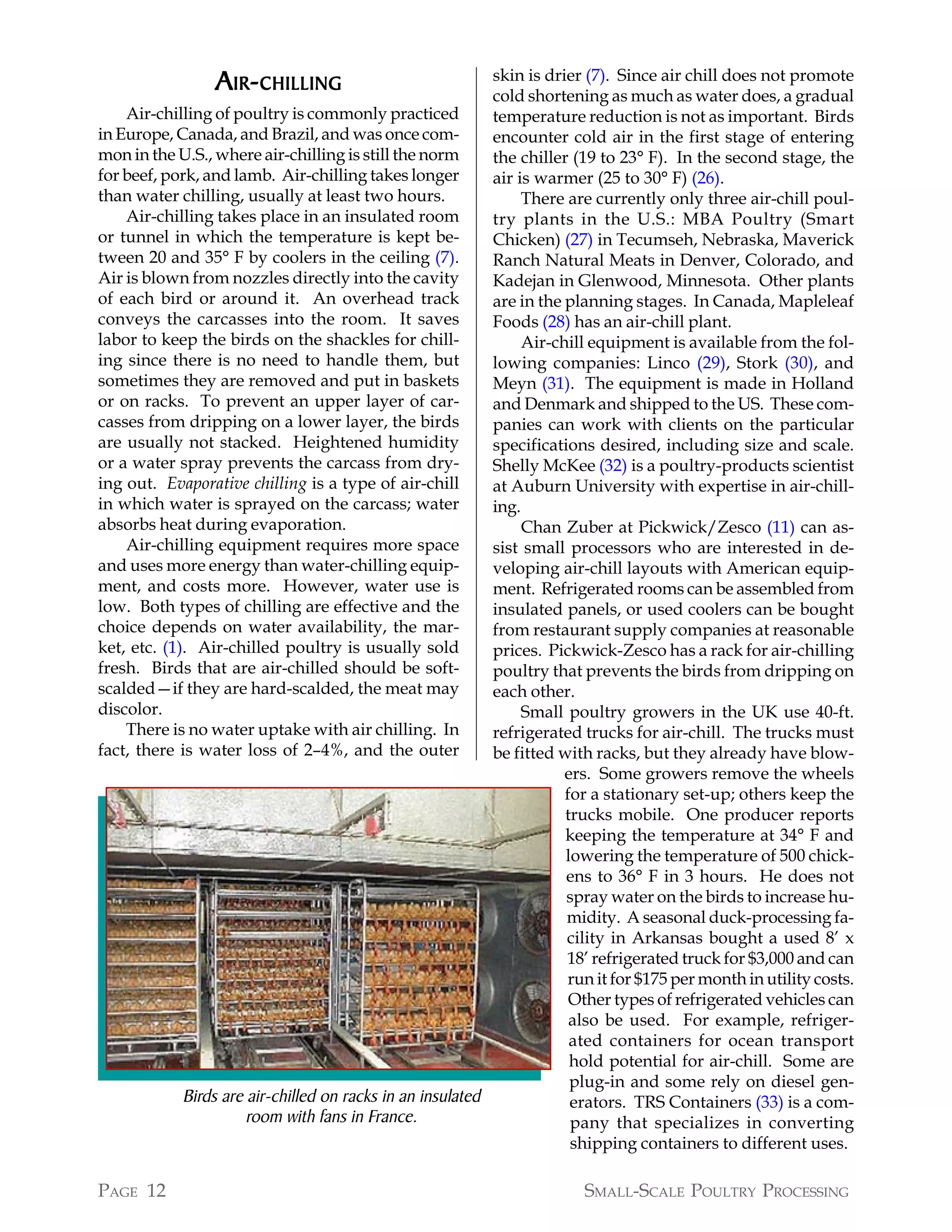 A IR- CHILLING                             skin is drier (7). Since air chill does not promote
                                                            cold shortening as much as water does, a gradual
    Air-chilling of poultry is commonly practiced           temperature reduction is not as important. Birds
in Europe, Canada, and Brazil, and was once com-            encounter cold air in the first stage of entering
mon in the U.S., where air-chilling is still the norm       the chiller (19 to 23° F). In the second stage, the
for beef, pork, and lamb. Air-chilling takes longer         air is warmer (25 to 30° F) (26).
than water chilling, usually at least two hours.                 There are currently only three air-chill poul-
    Air-chilling takes place in an insulated room           try plants in the U.S.: MBA Poultry (Smart
or tunnel in which the temperature is kept be-              Chicken) (27) in Tecumseh, Nebraska, Maverick
tween 20 and 35° F by coolers in the ceiling (7).           Ranch Natural Meats in Denver, Colorado, and
Air is blown from nozzles directly into the cavity          Kadejan in Glenwood, Minnesota. Other plants
of each bird or around it. An overhead track                are in the planning stages. In Canada, Mapleleaf
conveys the carcasses into the room. It saves               Foods (28) has an air-chill plant.
labor to keep the birds on the shackles for chill-               Air-chill equipment is available from the fol-
ing since there is no need to handle them, but              lowing companies: Linco (29), Stork (30), and
sometimes they are removed and put in baskets               Meyn (31). The equipment is made in Holland
or on racks. To prevent an upper layer of car-              and Denmark and shipped to the US. These com-
casses from dripping on a lower layer, the birds            panies can work with clients on the particular
are usually not stacked. Heightened humidity                specifications desired, including size and scale.
or a water spray prevents the carcass from dry-             Shelly McKee (32) is a poultry-products scientist
ing out. Evaporative chilling is a type of air-chill        at Auburn University with expertise in air-chill-
in which water is sprayed on the carcass; water             ing.
absorbs heat during evaporation.                                 Chan Zuber at Pickwick/Zesco (11) can as-
    Air-chilling equipment requires more space              sist small processors who are interested in de-
and uses more energy than water-chilling equip-             veloping air-chill layouts with American equip-
ment, and costs more. However, water use is                 ment. Refrigerated rooms can be assembled from
low. Both types of chilling are effective and the           insulated panels, or used coolers can be bought
choice depends on water availability, the mar-              from restaurant supply companies at reasonable
ket, etc. (1). Air-chilled poultry is usually sold          prices. Pickwick-Zesco has a rack for air-chilling
fresh. Birds that are air-chilled should be soft-           poultry that prevents the birds from dripping on
scalded—if they are hard-scalded, the meat may              each other.
discolor.                                                        Small poultry growers in the UK use 40-ft.
    There is no water uptake with air chilling. In          refrigerated trucks for air-chill. The trucks must
fact, there is water loss of 2–4%, and the outer            be fitted with racks, but they already have blow-
                                                                       ers. Some growers remove the wheels
                                                                       for a stationary set-up; others keep the
                                                                       trucks mobile. One producer reports
                                                                       keeping the temperature at 34° F and
                                                                       lowering the temperature of 500 chick-
                                                                       ens to 36° F in 3 hours. He does not
                                                                       spray water on the birds to increase hu-
                                                                       midity. A seasonal duck-processing fa-
                                                                       cility in Arkansas bought a used 8’ x
                                                                       18’ refrigerated truck for $3,000 and can
                                                                       run it for $175 per month in utility costs.
                                                                        Other types of refrigerated vehicles can
                                                                        also be used. For example, refriger-
                                                                        ated containers for ocean transport
                                                                        hold potential for air-chill. Some are
                                                                        plug-in and some rely on diesel gen-
             Birds are air-chilled on racks in an insulated             erators. TRS Containers (33) is a com-
                       room with fans in France.                        pany that specializes in converting
                                                                        shipping containers to different uses.

PAGE 12                                                                  SMALL-SCALE POULTRY PROCESSING
 