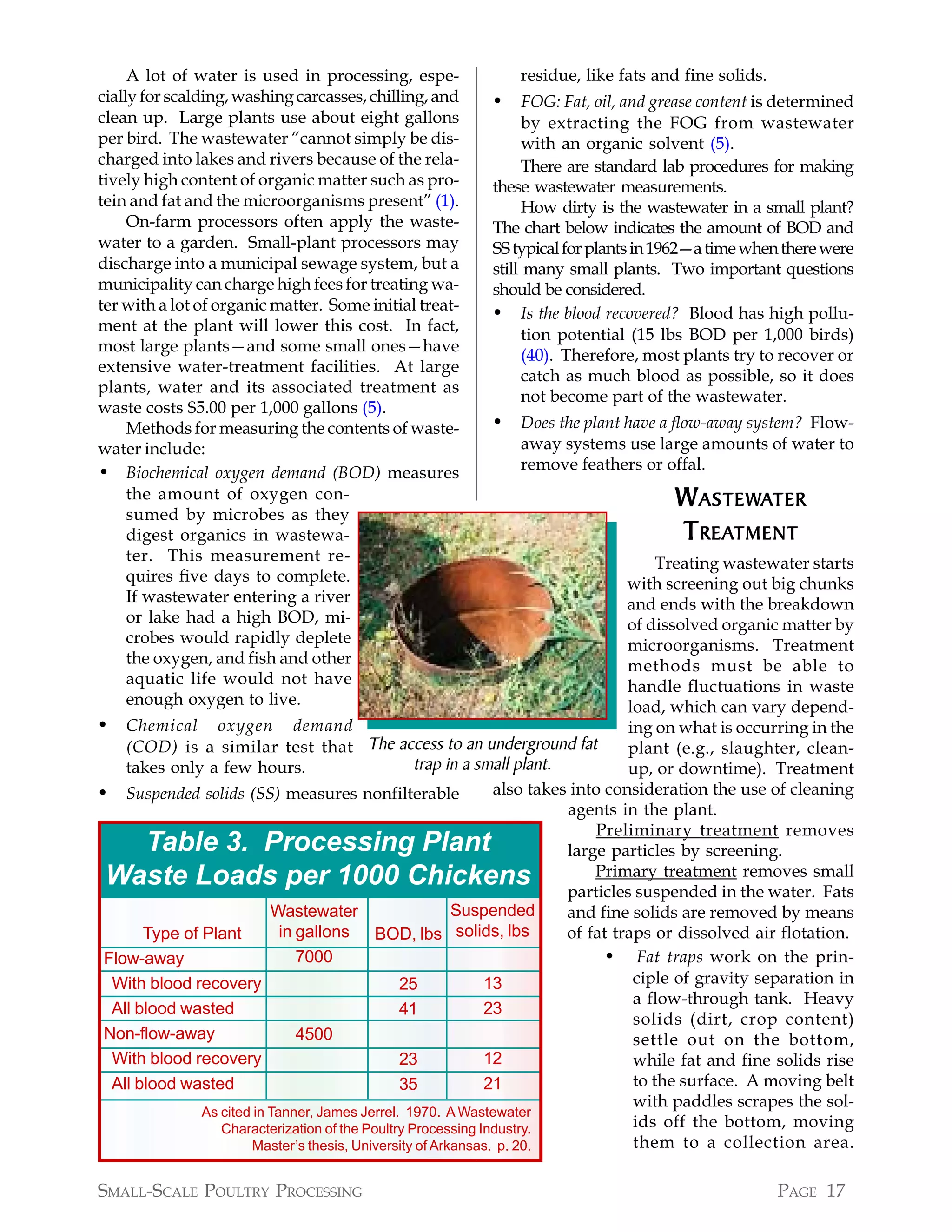 A lot of water is used in processing, espe-               residue, like fats and fine solids.
cially for scalding, washing carcasses, chilling, and      •     FOG: Fat, oil, and grease content is determined
clean up. Large plants use about eight gallons                   by extracting the FOG from wastewater
per bird. The wastewater “cannot simply be dis-                  with an organic solvent (5).
charged into lakes and rivers because of the rela-               There are standard lab procedures for making
tively high content of organic matter such as pro-         these wastewater measurements.
tein and fat and the microorganisms present” (1).                How dirty is the wastewater in a small plant?
     On-farm processors often apply the waste-             The chart below indicates the amount of BOD and
water to a garden. Small-plant processors may              SS typical for plants in 1962—a time when there were
discharge into a municipal sewage system, but a            still many small plants. Two important questions
municipality can charge high fees for treating wa-         should be considered.
ter with a lot of organic matter. Some initial treat-      • Is the blood recovered? Blood has high pollu-
ment at the plant will lower this cost. In fact,
                                                                 tion potential (15 lbs BOD per 1,000 birds)
most large plants—and some small ones—have
                                                                 (40). Therefore, most plants try to recover or
extensive water-treatment facilities. At large
                                                                 catch as much blood as possible, so it does
plants, water and its associated treatment as
                                                                 not become part of the wastewater.
waste costs $5.00 per 1,000 gallons (5).
     Methods for measuring the contents of waste-          •   Does the plant have a flow-away system? Flow-
water include:                                                 away systems use large amounts of water to
                                                               remove feathers or offal.
• Biochemical oxygen demand (BOD) measures
     the amount of oxygen con-
     sumed by microbes as they
                                                                                      W ASTEWATER
                                                                                        ASTEWA
     digest organics in wastewa-                                                      T REATMENT
                                                                                        REATMENT
     ter. This measurement re-                                                          Treating wastewater starts
     quires five days to complete.                                                 with screening out big chunks
     If wastewater entering a river                                                and ends with the breakdown
     or lake had a high BOD, mi-                                                   of dissolved organic matter by
     crobes would rapidly deplete                                                  microorganisms. Treatment
     the oxygen, and fish and other                                                methods must be able to
     aquatic life would not have                                                   handle fluctuations in waste
     enough oxygen to live.                                                        load, which can vary depend-
• Chemical oxygen demand                                                           ing on what is occurring in the
    (COD) is a similar test that The access to an underground fat                  plant (e.g., slaughter, clean-
    takes only a few hours.                        trap in a small plant.          up, or downtime). Treatment
• Suspended solids (SS) measures nonfilterable                 also takes into consideration the use of cleaning
                                                                          agents in the plant.
                                                                              Preliminary treatment removes
   Table 3. Processing Plant                                              large particles by screening.
 Waste Loads per 1000 Chickens                                                Primary treatment removes small
                                                                          particles suspended in the water. Fats
                           Wastewater                    Suspended        and fine solids are removed by means
       Type of Plant         in gallons BOD, lbs solids, lbs              of fat traps or dissolved air flotation.
 Flow-away                      7000                                            • Fat traps work on the prin-
  With blood recovery                           25            13                    ciple of gravity separation in
                                                                                    a flow-through tank. Heavy
  All blood wasted                              41            23
                                                                                    solids (dirt, crop content)
 Non-flow-away                  4500                                                settle out on the bottom,
  With blood recovery                           23            12                    while fat and fine solids rise
  All blood wasted                              35            21                    to the surface. A moving belt
                                                                                    with paddles scrapes the sol-
               As cited in Tanner, James Jerrel. 1970. A Wastewater
                  Characterization of the Poultry Processing Industry.              ids off the bottom, moving
                       Master’s thesis, University of Arkansas. p. 20.              them to a collection area.

SMALL-SCALE POULTRY PROCESSING                                                                        PAGE 17
 