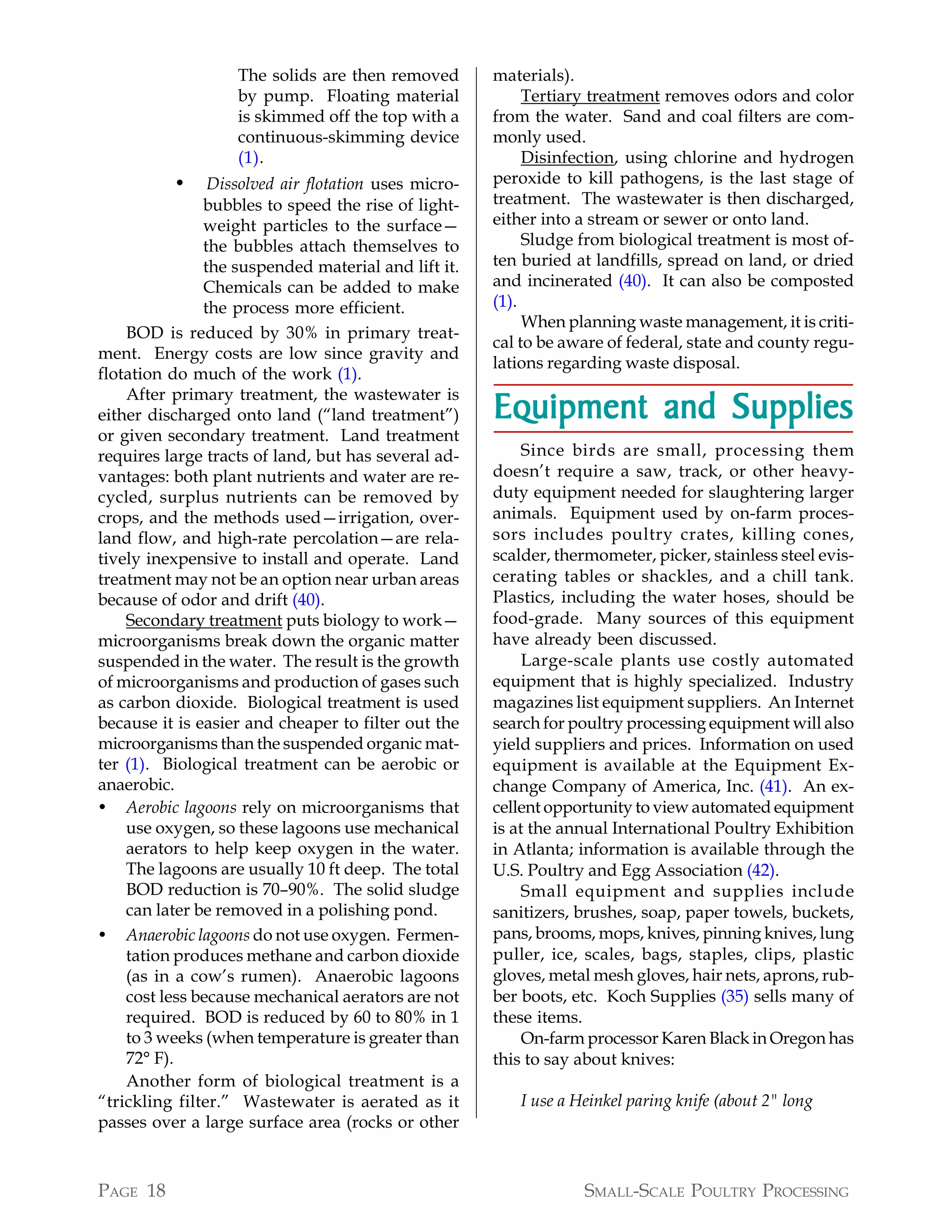 The solids are then removed        materials).
                   by pump. Floating material              Tertiary treatment removes odors and color
                   is skimmed off the top with a      from the water. Sand and coal filters are com-
                   continuous-skimming device         monly used.
                   (1).                                    Disinfection, using chlorine and hydrogen
          •     Dissolved air flotation uses micro-   peroxide to kill pathogens, is the last stage of
               bubbles to speed the rise of light-    treatment. The wastewater is then discharged,
               weight particles to the surface—       either into a stream or sewer or onto land.
               the bubbles attach themselves to            Sludge from biological treatment is most of-
               the suspended material and lift it.    ten buried at landfills, spread on land, or dried
               Chemicals can be added to make         and incinerated (40). It can also be composted
               the process more efficient.            (1).
                                                           When planning waste management, it is criti-
    BOD is reduced by 30% in primary treat-
                                                      cal to be aware of federal, state and county regu-
ment. Energy costs are low since gravity and
                                                      lations regarding waste disposal.
flotation do much of the work (1).
    After primary treatment, the wastewater is
either discharged onto land (“land treatment”)        Equipment and Supplies
or given secondary treatment. Land treatment
requires large tracts of land, but has several ad-         Since birds are small, processing them
vantages: both plant nutrients and water are re-      doesn’t require a saw, track, or other heavy-
cycled, surplus nutrients can be removed by           duty equipment needed for slaughtering larger
crops, and the methods used—irrigation, over-         animals. Equipment used by on-farm proces-
land flow, and high-rate percolation—are rela-        sors includes poultry crates, killing cones,
tively inexpensive to install and operate. Land       scalder, thermometer, picker, stainless steel evis-
treatment may not be an option near urban areas       cerating tables or shackles, and a chill tank.
because of odor and drift (40).                       Plastics, including the water hoses, should be
    Secondary treatment puts biology to work—         food-grade. Many sources of this equipment
microorganisms break down the organic matter          have already been discussed.
suspended in the water. The result is the growth           Large-scale plants use costly automated
of microorganisms and production of gases such        equipment that is highly specialized. Industry
as carbon dioxide. Biological treatment is used       magazines list equipment suppliers. An Internet
because it is easier and cheaper to filter out the    search for poultry processing equipment will also
microorganisms than the suspended organic mat-        yield suppliers and prices. Information on used
ter (1). Biological treatment can be aerobic or       equipment is available at the Equipment Ex-
anaerobic.                                            change Company of America, Inc. (41). An ex-
• Aerobic lagoons rely on microorganisms that         cellent opportunity to view automated equipment
    use oxygen, so these lagoons use mechanical       is at the annual International Poultry Exhibition
    aerators to help keep oxygen in the water.        in Atlanta; information is available through the
    The lagoons are usually 10 ft deep. The total     U.S. Poultry and Egg Association (42).
    BOD reduction is 70–90%. The solid sludge              Small equipment and supplies include
    can later be removed in a polishing pond.         sanitizers, brushes, soap, paper towels, buckets,
• Anaerobic lagoons do not use oxygen. Fermen-        pans, brooms, mops, knives, pinning knives, lung
    tation produces methane and carbon dioxide        puller, ice, scales, bags, staples, clips, plastic
    (as in a cow’s rumen). Anaerobic lagoons          gloves, metal mesh gloves, hair nets, aprons, rub-
    cost less because mechanical aerators are not     ber boots, etc. Koch Supplies (35) sells many of
    required. BOD is reduced by 60 to 80% in 1        these items.
    to 3 weeks (when temperature is greater than           On-farm processor Karen Black in Oregon has
    72° F).                                           this to say about knives:
    Another form of biological treatment is a
“trickling filter.” Wastewater is aerated as it          I use a Heinkel paring knife (about 2" long
passes over a large surface area (rocks or other



PAGE 18                                                           SMALL-SCALE POULTRY PROCESSING
 