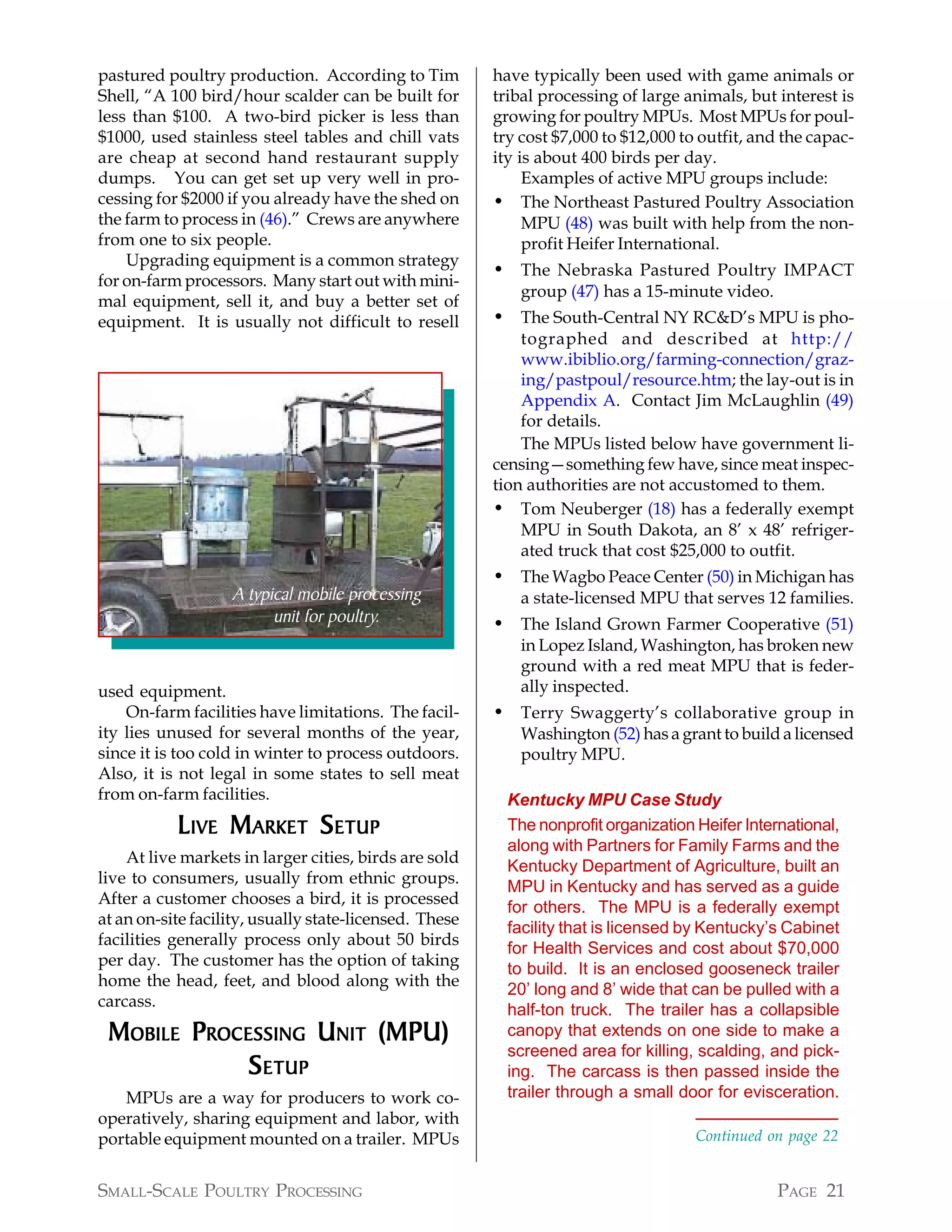 pastured poultry production. According to Tim           have typically been used with game animals or
Shell, “A 100 bird/hour scalder can be built for        tribal processing of large animals, but interest is
less than $100. A two-bird picker is less than          growing for poultry MPUs. Most MPUs for poul-
$1000, used stainless steel tables and chill vats       try cost $7,000 to $12,000 to outfit, and the capac-
are cheap at second hand restaurant supply              ity is about 400 birds per day.
dumps. You can get set up very well in pro-                  Examples of active MPU groups include:
cessing for $2000 if you already have the shed on       • The Northeast Pastured Poultry Association
the farm to process in (46).” Crews are anywhere             MPU (48) was built with help from the non-
from one to six people.                                      profit Heifer International.
    Upgrading equipment is a common strategy
                                                        • The Nebraska Pastured Poultry IMPACT
for on-farm processors. Many start out with mini-
                                                            group (47) has a 15-minute video.
mal equipment, sell it, and buy a better set of
equipment. It is usually not difficult to resell        • The South-Central NY RC&D’s MPU is pho-
                                                            tographed and described at http://
                                                            www.ibiblio.org/farming-connection/graz-
                                                            ing/pastpoul/resource.htm; the lay-out is in
                                                            Appendix A. Contact Jim McLaughlin (49)
                                                            for details.
                                                            The MPUs listed below have government li-
                                                        censing—something few have, since meat inspec-
                                                        tion authorities are not accustomed to them.
                                                        • Tom Neuberger (18) has a federally exempt
                                                            MPU in South Dakota, an 8’ x 48’ refriger-
                                                            ated truck that cost $25,000 to outfit.
                                                        • The Wagbo Peace Center (50) in Michigan has
                   A typical mobile processing              a state-licensed MPU that serves 12 families.
                         unit for poultry.              • The Island Grown Farmer Cooperative (51)
                                                            in Lopez Island, Washington, has broken new
                                                            ground with a red meat MPU that is feder-
used equipment.                                             ally inspected.
    On-farm facilities have limitations. The facil-     • Terry Swaggerty’s collaborative group in
ity lies unused for several months of the year,             Washington (52) has a grant to build a licensed
since it is too cold in winter to process outdoors.         poultry MPU.
Also, it is not legal in some states to sell meat
from on-farm facilities.                                  Kentucky MPU Case Study
           L IVE M ARKET S ETUP                           The nonprofit organization Heifer International,
                                                          along with Partners for Family Farms and the
    At live markets in larger cities, birds are sold
                                                          Kentucky Department of Agriculture, built an
live to consumers, usually from ethnic groups.
                                                          MPU in Kentucky and has served as a guide
After a customer chooses a bird, it is processed
                                                          for others. The MPU is a federally exempt
at an on-site facility, usually state-licensed. These
                                                          facility that is licensed by Kentucky’s Cabinet
facilities generally process only about 50 birds
                                                          for Health Services and cost about $70,000
per day. The customer has the option of taking
                                                          to build. It is an enclosed gooseneck trailer
home the head, feet, and blood along with the
                                                          20’ long and 8’ wide that can be pulled with a
carcass.
                                                          half-ton truck. The trailer has a collapsible
 MOBILE PROCESSING UNIT (MPU)                             canopy that extends on one side to make a
                                                          screened area for killing, scalding, and pick-
             S ETUP                                       ing. The carcass is then passed inside the
   MPUs are a way for producers to work co-               trailer through a small door for evisceration.
operatively, sharing equipment and labor, with
portable equipment mounted on a trailer. MPUs                                        Continued on page 22


SMALL-SCALE POULTRY PROCESSING                                                                   PAGE 21
 