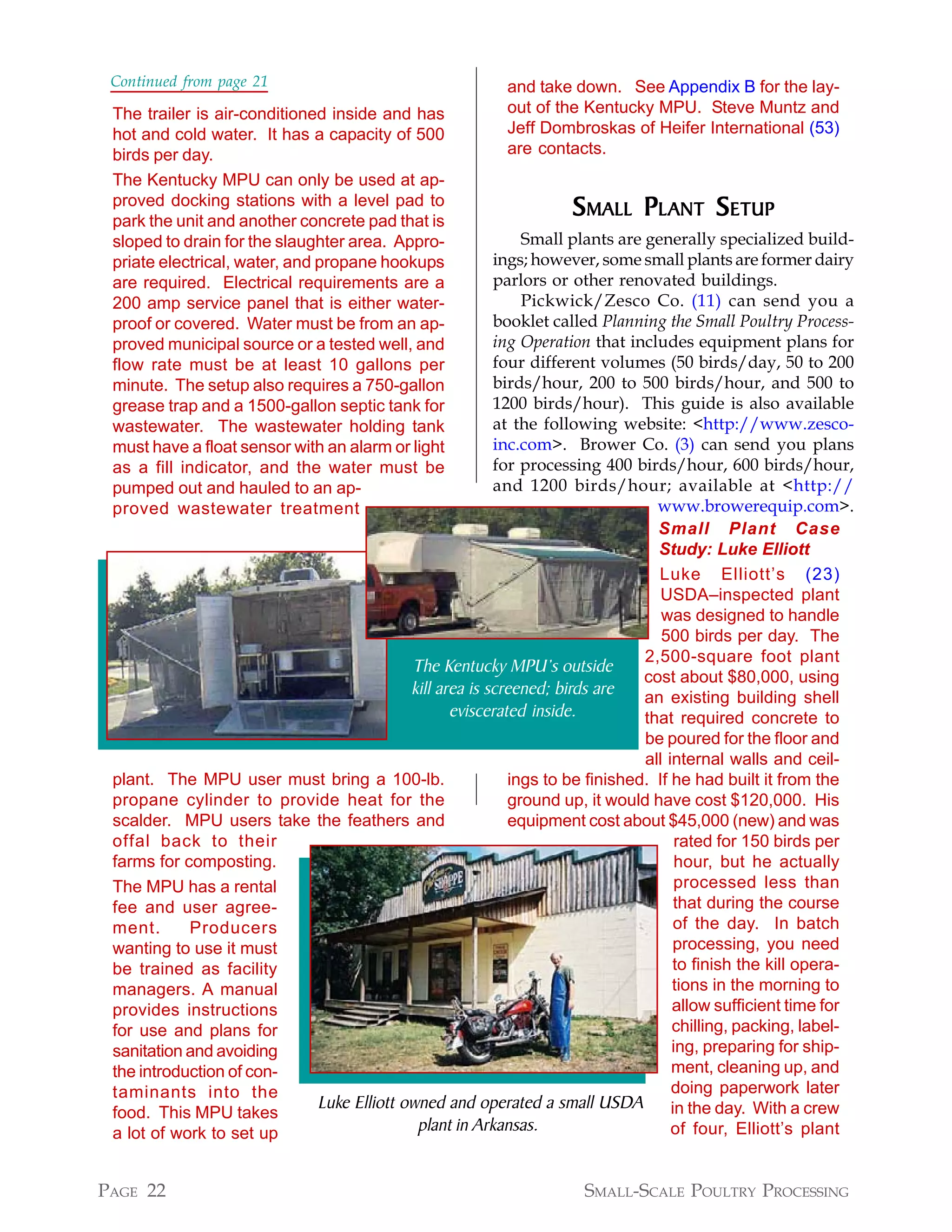 Continued from page 21                                 and take down. See Appendix B for the lay-
 The trailer is air-conditioned inside and has          out of the Kentucky MPU. Steve Muntz and
 hot and cold water. It has a capacity of 500           Jeff Dombroskas of Heifer International (53)
 birds per day.                                         are contacts.
 The Kentucky MPU can only be used at ap-
 proved docking stations with a level pad to
 park the unit and another concrete pad that is
                                                                 SMALL PL ANT SETUP
 sloped to drain for the slaughter area. Appro-           Small plants are generally specialized build-
 priate electrical, water, and propane hookups        ings; however, some small plants are former dairy
 are required. Electrical requirements are a          parlors or other renovated buildings.
 200 amp service panel that is either water-              Pickwick/Zesco Co. (11) can send you a
 proof or covered. Water must be from an ap-          booklet called Planning the Small Poultry Process-
 proved municipal source or a tested well, and        ing Operation that includes equipment plans for
 flow rate must be at least 10 gallons per            four different volumes (50 birds/day, 50 to 200
 minute. The setup also requires a 750-gallon         birds/hour, 200 to 500 birds/hour, and 500 to
 grease trap and a 1500-gallon septic tank for        1200 birds/hour). This guide is also available
 wastewater. The wastewater holding tank              at the following website: <http://www.zesco-
 must have a float sensor with an alarm or light      inc.com>. Brower Co. (3) can send you plans
 as a fill indicator, and the water must be           for processing 400 birds/hour, 600 birds/hour,
 pumped out and hauled to an ap-                      and 1200 birds/hour; available at <http://
 proved wastewater treatment                                                 www.browerequip.com>.
                                                                             Small Plant Case
                                                                             Study: Luke Elliott
                                                                             Luke Elliott’s (23)
                                                                              USDA–inspected plant
                                                                              was designed to handle
                                                                              500 birds per day. The
                                                                           2,500-square foot plant
                                        The Kentucky MPU’s outside
                                                                           cost about $80,000, using
                                        kill area is screened; birds are   an existing building shell
                                               eviscerated inside.         that required concrete to
                                                                           be poured for the floor and
                                                                           all internal walls and ceil-
 plant. The MPU user must bring a 100-lb.               ings to be finished. If he had built it from the
 propane cylinder to provide heat for the               ground up, it would have cost $120,000. His
 scalder. MPU users take the feathers and               equipment cost about $45,000 (new) and was
 offal back to their                                                             rated for 150 birds per
 farms for composting.                                                           hour, but he actually
 The MPU has a rental                                                           processed less than
 fee and user agree-                                                            that during the course
 ment.      Producers                                                           of the day. In batch
 wanting to use it must                                                         processing, you need
 be trained as facility                                                         to finish the kill opera-
 managers. A manual                                                             tions in the morning to
 provides instructions                                                          allow sufficient time for
 for use and plans for                                                          chilling, packing, label-
 sanitation and avoiding                                                        ing, preparing for ship-
 the introduction of con-                                                       ment, cleaning up, and
 taminants into the                                                             doing paperwork later
                          Luke Elliott owned and operated a small USDA in the day. With a crew
 food. This MPU takes
 a lot of work to set up                 plant in Arkansas.                     of four, Elliott’s plant


PAGE 22                                                            SMALL-SCALE POULTRY PROCESSING
 