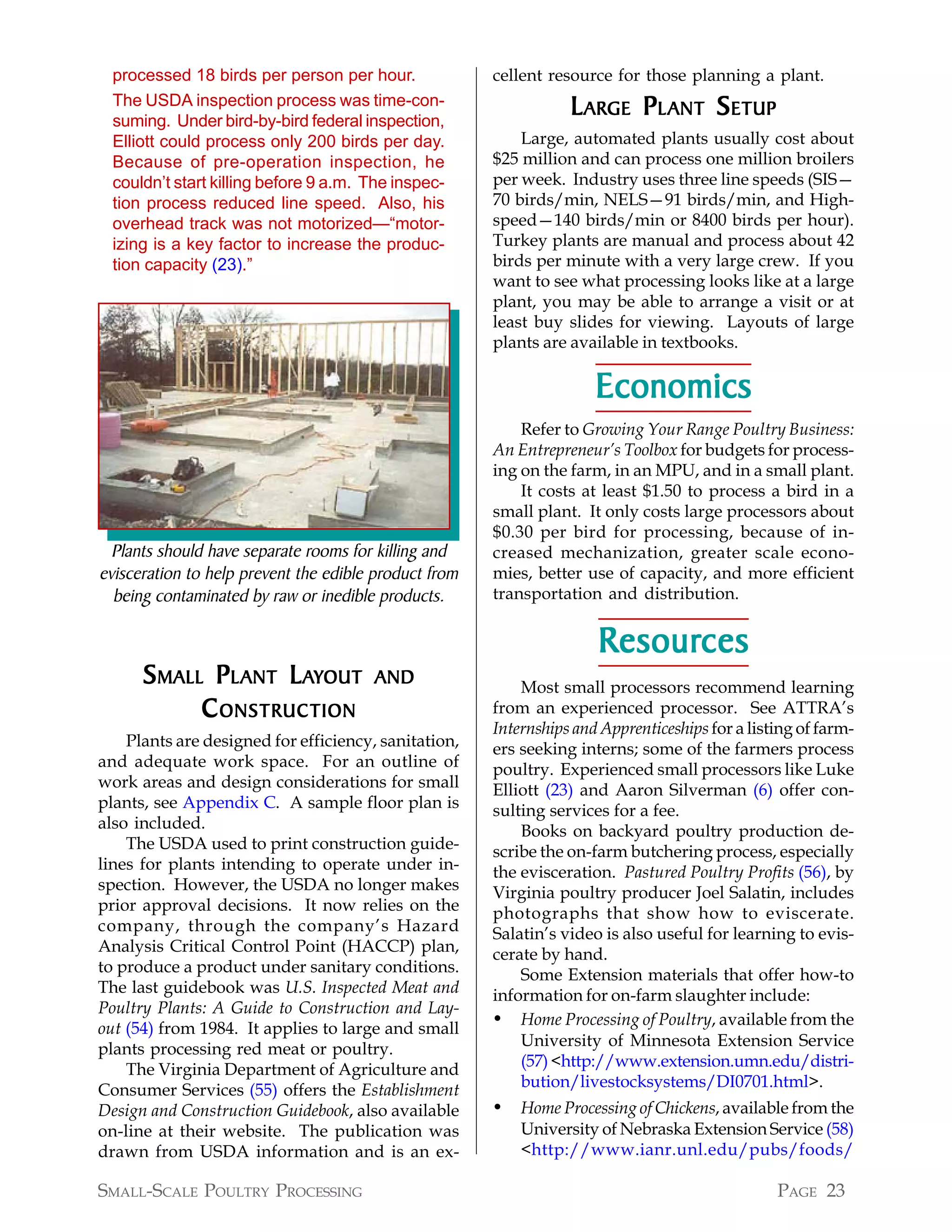 processed 18 birds per person per hour.              cellent resource for those planning a plant.
  The USDA inspection process was time-con-
  suming. Under bird-by-bird federal inspection,
                                                                  L ARGE P L ANT S ETUP
  Elliott could process only 200 birds per day.            Large, automated plants usually cost about
  Because of pre-operation inspection, he              $25 million and can process one million broilers
  couldn’t start killing before 9 a.m. The inspec-     per week. Industry uses three line speeds (SIS—
  tion process reduced line speed. Also, his           70 birds/min, NELS—91 birds/min, and High-
  overhead track was not motorized—“motor-             speed—140 birds/min or 8400 birds per hour).
  izing is a key factor to increase the produc-        Turkey plants are manual and process about 42
  tion capacity (23).”                                 birds per minute with a very large crew. If you
                                                       want to see what processing looks like at a large
                                                       plant, you may be able to arrange a visit or at
                                                       least buy slides for viewing. Layouts of large
                                                       plants are available in textbooks.

                                                                      Economics
                                                           Refer to Growing Your Range Poultry Business:
                                                       An Entrepreneur’s Toolbox for budgets for process-
                                                       ing on the farm, in an MPU, and in a small plant.
                                                           It costs at least $1.50 to process a bird in a
                                                       small plant. It only costs large processors about
                                                       $0.30 per bird for processing, because of in-
  Plants should have separate rooms for killing and    creased mechanization, greater scale econo-
evisceration to help prevent the edible product from   mies, better use of capacity, and more efficient
  being contaminated by raw or inedible products.      transportation and distribution.


                                                                      Resources
                                                                      Resources
      S MALL P L ANT LAYOUT            AND                 Most small processors recommend learning
            C ONSTRUCTION                              from an experienced processor. See ATTRA’s
                                                       Internships and Apprenticeships for a listing of farm-
    Plants are designed for efficiency, sanitation,    ers seeking interns; some of the farmers process
and adequate work space. For an outline of             poultry. Experienced small processors like Luke
work areas and design considerations for small         Elliott (23) and Aaron Silverman (6) offer con-
plants, see Appendix C. A sample floor plan is         sulting services for a fee.
also included.                                             Books on backyard poultry production de-
    The USDA used to print construction guide-         scribe the on-farm butchering process, especially
lines for plants intending to operate under in-        the evisceration. Pastured Poultry Profits (56), by
spection. However, the USDA no longer makes            Virginia poultry producer Joel Salatin, includes
prior approval decisions. It now relies on the         photographs that show how to eviscerate.
company, through the company’s Hazard                  Salatin’s video is also useful for learning to evis-
Analysis Critical Control Point (HACCP) plan,          cerate by hand.
to produce a product under sanitary conditions.            Some Extension materials that offer how-to
The last guidebook was U.S. Inspected Meat and         information for on-farm slaughter include:
Poultry Plants: A Guide to Construction and Lay-
out (54) from 1984. It applies to large and small
                                                       • Home Processing of Poultry, available from the
plants processing red meat or poultry.                     University of Minnesota Extension Service
    The Virginia Department of Agriculture and             (57) <http://www.extension.umn.edu/distri-
Consumer Services (55) offers the Establishment            bution/livestocksystems/DI0701.html>.
Design and Construction Guidebook, also available      •   Home Processing of Chickens, available from the
on-line at their website. The publication was              University of Nebraska Extension Service (58)
drawn from USDA information and is an ex-                  <http://www.ianr.unl.edu/pubs/foods/

SMALL-SCALE POULTRY PROCESSING                                                                   PAGE 23
 