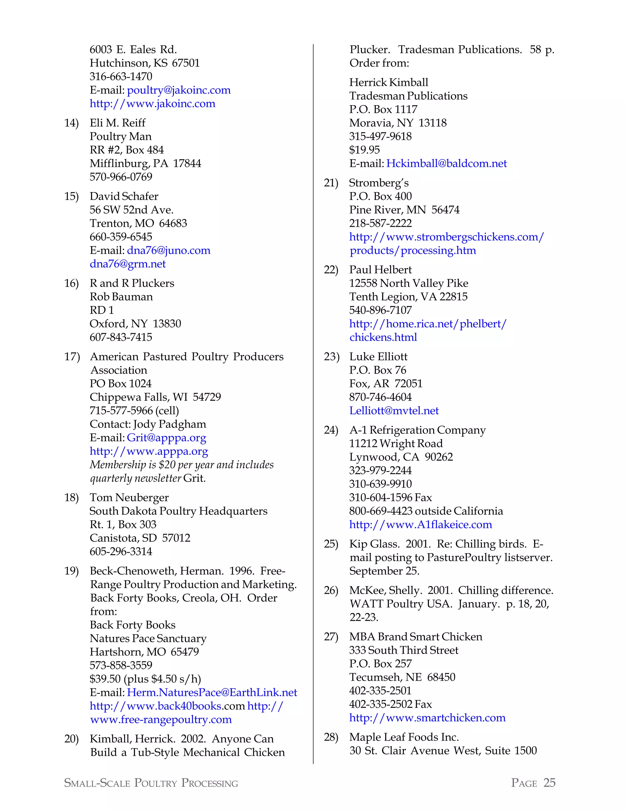 6003 E. Eales Rd.                              Plucker. Tradesman Publications. 58 p.
    Hutchinson, KS 67501                           Order from:
    316-663-1470
                                                   Herrick Kimball
    E-mail: poultry@jakoinc.com
                                                   Tradesman Publications
    http://www.jakoinc.com
                                                   P.O. Box 1117
14) Eli M. Reiff                                   Moravia, NY 13118
    Poultry Man                                    315-497-9618
    RR #2, Box 484                                 $19.95
    Mifflinburg, PA 17844                          E-mail: Hckimball@baldcom.net
    570-966-0769
                                              21) Stromberg’s
15) David Schafer                                 P.O. Box 400
    56 SW 52nd Ave.                               Pine River, MN 56474
    Trenton, MO 64683                             218-587-2222
    660-359-6545                                  http://www.strombergschickens.com/
    E-mail: dna76@juno.com                        products/processing.htm
    dna76@grm.net
                                              22) Paul Helbert
16) R and R Pluckers                              12558 North Valley Pike
    Rob Bauman                                    Tenth Legion, VA 22815
    RD 1                                          540-896-7107
    Oxford, NY 13830                              http://home.rica.net/phelbert/
    607-843-7415                                  chickens.html
17) American Pastured Poultry Producers       23) Luke Elliott
    Association                                   P.O. Box 76
    PO Box 1024                                   Fox, AR 72051
    Chippewa Falls, WI 54729                      870-746-4604
    715-577-5966 (cell)                           Lelliott@mvtel.net
    Contact: Jody Padgham
                                              24) A-1 Refrigeration Company
    E-mail: Grit@apppa.org
                                                  11212 Wright Road
    http://www.apppa.org
                                                  Lynwood, CA 90262
    Membership is $20 per year and includes
                                                  323-979-2244
    quarterly newsletter Grit.
                                                  310-639-9910
18) Tom Neuberger                                 310-604-1596 Fax
    South Dakota Poultry Headquarters             800-669-4423 outside California
    Rt. 1, Box 303                                http://www.A1flakeice.com
    Canistota, SD 57012
                                              25) Kip Glass. 2001. Re: Chilling birds. E-
    605-296-3314
                                                  mail posting to PasturePoultry listserver.
19) Beck-Chenoweth, Herman. 1996. Free-           September 25.
    Range Poultry Production and Marketing.
                                              26) McKee, Shelly. 2001. Chilling difference.
    Back Forty Books, Creola, OH. Order
                                                  WATT Poultry USA. January. p. 18, 20,
    from:
                                                  22-23.
    Back Forty Books
    Natures Pace Sanctuary                    27) MBA Brand Smart Chicken
    Hartshorn, MO 65479                           333 South Third Street
    573-858-3559                                  P.O. Box 257
    $39.50 (plus $4.50 s/h)                       Tecumseh, NE 68450
    E-mail: Herm.NaturesPace@EarthLink.net        402-335-2501
    http://www.back40books.com http://            402-335-2502 Fax
    www.free-rangepoultry.com                     http://www.smartchicken.com
20) Kimball, Herrick. 2002. Anyone Can        28) Maple Leaf Foods Inc.
    Build a Tub-Style Mechanical Chicken          30 St. Clair Avenue West, Suite 1500

SMALL-SCALE POULTRY PROCESSING                                                      PAGE 25
 