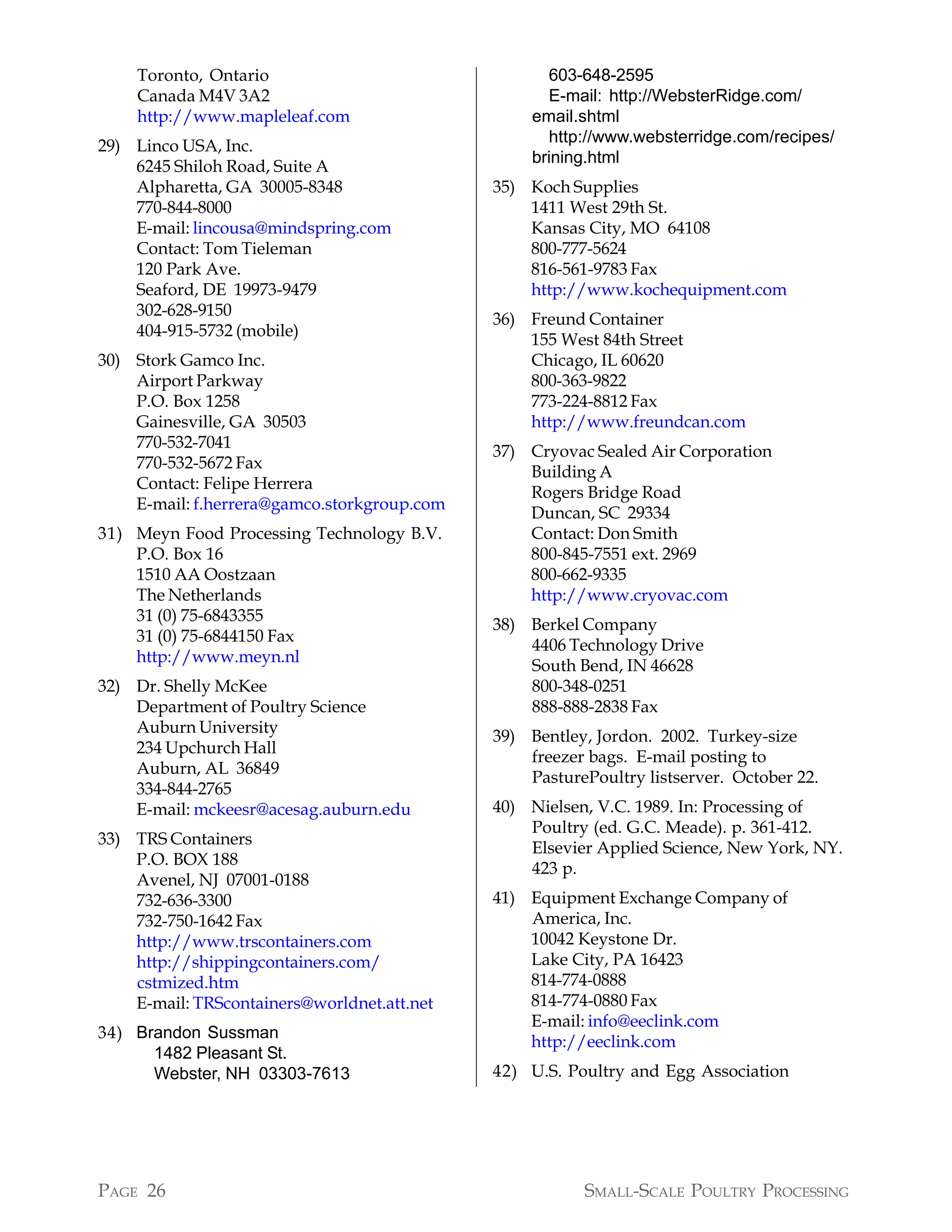 Toronto, Ontario                                603-648-2595
    Canada M4V 3A2                                  E-mail: http://WebsterRidge.com/
    http://www.mapleleaf.com                      email.shtml
                                                    http://www.websterridge.com/recipes/
29) Linco USA, Inc.
                                                  brining.html
    6245 Shiloh Road, Suite A
    Alpharetta, GA 30005-8348                35) Koch Supplies
    770-844-8000                                 1411 West 29th St.
    E-mail: lincousa@mindspring.com              Kansas City, MO 64108
    Contact: Tom Tieleman                        800-777-5624
    120 Park Ave.                                816-561-9783 Fax
    Seaford, DE 19973-9479                       http://www.kochequipment.com
    302-628-9150
                                             36) Freund Container
    404-915-5732 (mobile)
                                                 155 West 84th Street
30) Stork Gamco Inc.                             Chicago, IL 60620
    Airport Parkway                              800-363-9822
    P.O. Box 1258                                773-224-8812 Fax
    Gainesville, GA 30503                        http://www.freundcan.com
    770-532-7041
                                             37) Cryovac Sealed Air Corporation
    770-532-5672 Fax
                                                 Building A
    Contact: Felipe Herrera
                                                 Rogers Bridge Road
    E-mail: f.herrera@gamco.storkgroup.com
                                                 Duncan, SC 29334
31) Meyn Food Processing Technology B.V.         Contact: Don Smith
    P.O. Box 16                                  800-845-7551 ext. 2969
    1510 AA Oostzaan                             800-662-9335
    The Netherlands                              http://www.cryovac.com
    31 (0) 75-6843355
                                             38) Berkel Company
    31 (0) 75-6844150 Fax
                                                 4406 Technology Drive
    http://www.meyn.nl
                                                 South Bend, IN 46628
32) Dr. Shelly McKee                             800-348-0251
    Department of Poultry Science                888-888-2838 Fax
    Auburn University
                                             39) Bentley, Jordon. 2002. Turkey-size
    234 Upchurch Hall
                                                 freezer bags. E-mail posting to
    Auburn, AL 36849
                                                 PasturePoultry listserver. October 22.
    334-844-2765
    E-mail: mckeesr@acesag.auburn.edu        40) Nielsen, V.C. 1989. In: Processing of
                                                 Poultry (ed. G.C. Meade). p. 361-412.
33) TRS Containers
                                                 Elsevier Applied Science, New York, NY.
    P.O. BOX 188
                                                 423 p.
    Avenel, NJ 07001-0188
    732-636-3300                             41) Equipment Exchange Company of
    732-750-1642 Fax                             America, Inc.
    http://www.trscontainers.com                 10042 Keystone Dr.
    http://shippingcontainers.com/               Lake City, PA 16423
    cstmized.htm                                 814-774-0888
    E-mail: TRScontainers@worldnet.att.net       814-774-0880 Fax
                                                 E-mail: info@eeclink.com
34) Brandon Sussman
                                                 http://eeclink.com
      1482 Pleasant St.
      Webster, NH 03303-7613                 42) U.S. Poultry and Egg Association




PAGE 26                                                 SMALL-SCALE POULTRY PROCESSING
 