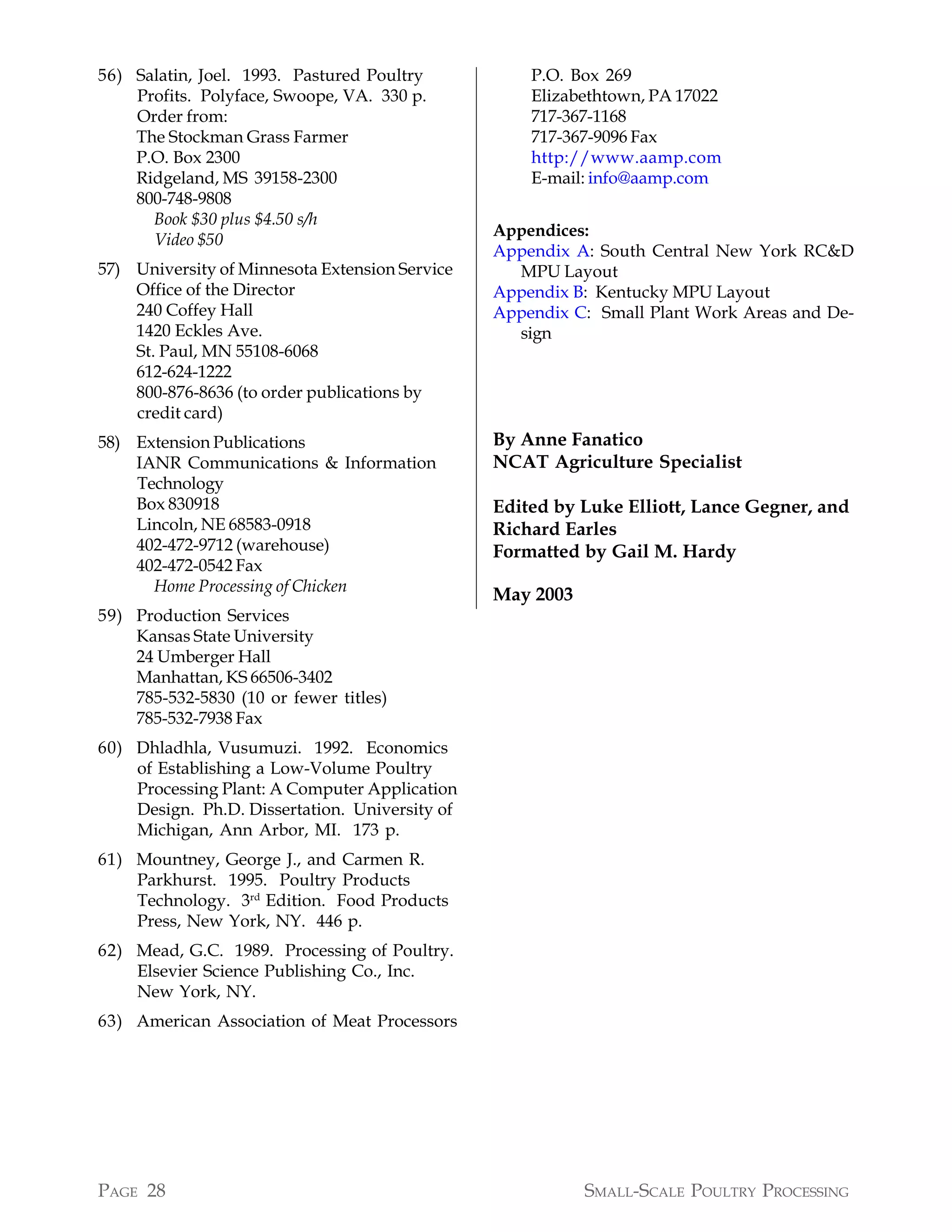 56) Salatin, Joel. 1993. Pastured Poultry           P.O. Box 269
    Profits. Polyface, Swoope, VA. 330 p.           Elizabethtown, PA 17022
    Order from:                                     717-367-1168
    The Stockman Grass Farmer                       717-367-9096 Fax
    P.O. Box 2300                                   http://www.aamp.com
    Ridgeland, MS 39158-2300                        E-mail: info@aamp.com
    800-748-9808
      Book $30 plus $4.50 s/h
                                                Appendices:
      Video $50
                                                Appendix A: South Central New York RC&D
57) University of Minnesota Extension Service     MPU Layout
    Office of the Director                      Appendix B: Kentucky MPU Layout
    240 Coffey Hall                             Appendix C: Small Plant Work Areas and De-
    1420 Eckles Ave.                              sign
    St. Paul, MN 55108-6068
    612-624-1222
    800-876-8636 (to order publications by
    credit card)
58) Extension Publications                      By Anne Fanatico
    IANR Communications & Information           NCAT Agriculture Specialist
    Technology
    Box 830918                                  Edited by Luke Elliott, Lance Gegner, and
    Lincoln, NE 68583-0918                      Richard Earles
    402-472-9712 (warehouse)                    Formatted by Gail M. Hardy
    402-472-0542 Fax
      Home Processing of Chicken
                                                May 2003
59) Production Services
    Kansas State University
    24 Umberger Hall
    Manhattan, KS 66506-3402
    785-532-5830 (10 or fewer titles)
    785-532-7938 Fax
60) Dhladhla, Vusumuzi. 1992. Economics
    of Establishing a Low-Volume Poultry
    Processing Plant: A Computer Application
    Design. Ph.D. Dissertation. University of
    Michigan, Ann Arbor, MI. 173 p.
61) Mountney, George J., and Carmen R.
    Parkhurst. 1995. Poultry Products
    Technology. 3rd Edition. Food Products
    Press, New York, NY. 446 p.
62) Mead, G.C. 1989. Processing of Poultry.
    Elsevier Science Publishing Co., Inc.
    New York, NY.
63) American Association of Meat Processors




PAGE 28                                                    SMALL-SCALE POULTRY PROCESSING
 