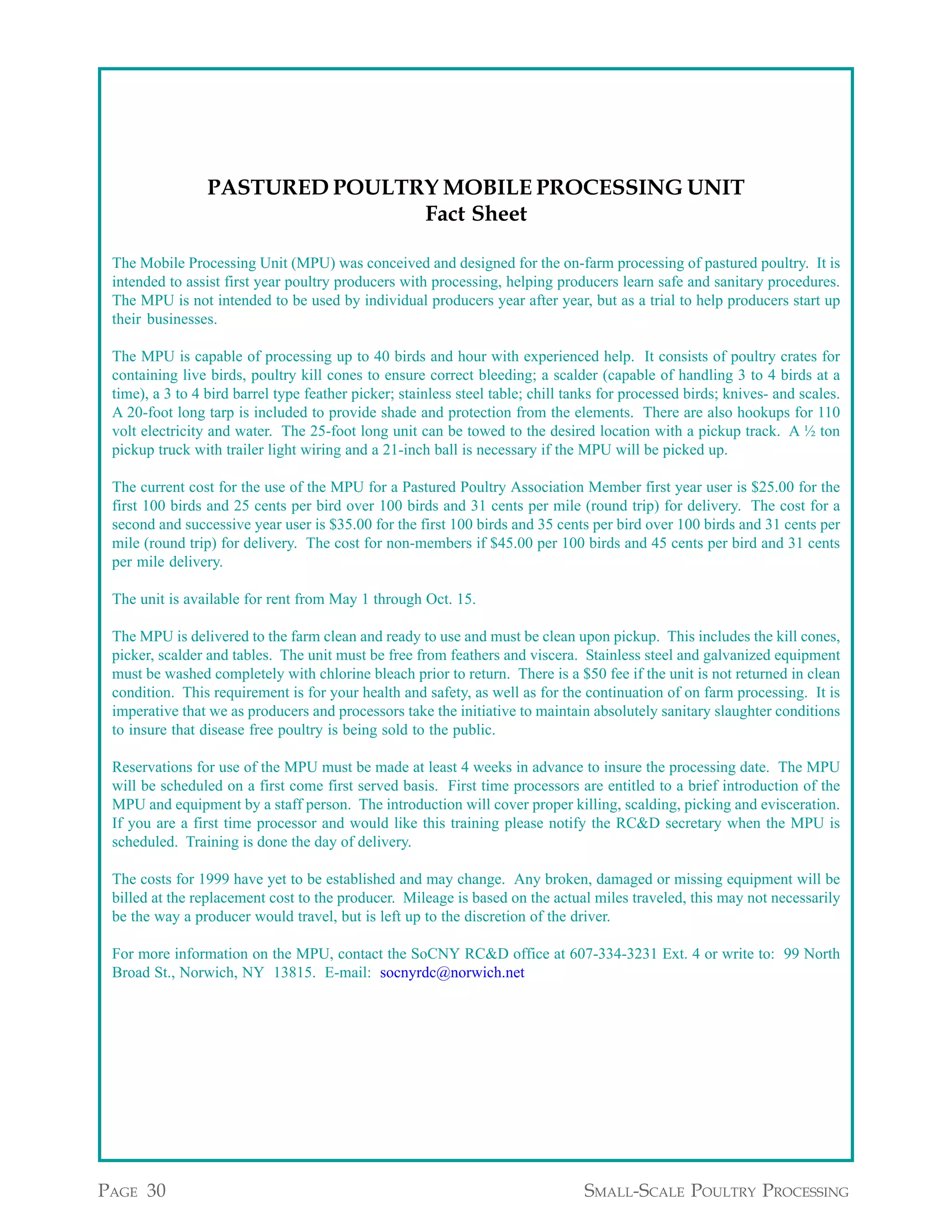 Appendix A continued from page 29




                 PASTURED POULTRY MOBILE PROCESSING UNIT
                                Fact Sheet

 The Mobile Processing Unit (MPU) was conceived and designed for the on-farm processing of pastured poultry. It is
 intended to assist first year poultry producers with processing, helping producers learn safe and sanitary procedures.
 The MPU is not intended to be used by individual producers year after year, but as a trial to help producers start up
 their businesses.

 The MPU is capable of processing up to 40 birds and hour with experienced help. It consists of poultry crates for
 containing live birds, poultry kill cones to ensure correct bleeding; a scalder (capable of handling 3 to 4 birds at a
 time), a 3 to 4 bird barrel type feather picker; stainless steel table; chill tanks for processed birds; knives- and scales.
 A 20-foot long tarp is included to provide shade and protection from the elements. There are also hookups for 110
 volt electricity and water. The 25-foot long unit can be towed to the desired location with a pickup track. A ½ ton
 pickup truck with trailer light wiring and a 21-inch ball is necessary if the MPU will be picked up.

 The current cost for the use of the MPU for a Pastured Poultry Association Member first year user is $25.00 for the
 first 100 birds and 25 cents per bird over 100 birds and 31 cents per mile (round trip) for delivery. The cost for a
 second and successive year user is $35.00 for the first 100 birds and 35 cents per bird over 100 birds and 31 cents per
 mile (round trip) for delivery. The cost for non-members if $45.00 per 100 birds and 45 cents per bird and 31 cents
 per mile delivery.

 The unit is available for rent from May 1 through Oct. 15.

 The MPU is delivered to the farm clean and ready to use and must be clean upon pickup. This includes the kill cones,
 picker, scalder and tables. The unit must be free from feathers and viscera. Stainless steel and galvanized equipment
 must be washed completely with chlorine bleach prior to return. There is a $50 fee if the unit is not returned in clean
 condition. This requirement is for your health and safety, as well as for the continuation of on farm processing. It is
 imperative that we as producers and processors take the initiative to maintain absolutely sanitary slaughter conditions
 to insure that disease free poultry is being sold to the public.

 Reservations for use of the MPU must be made at least 4 weeks in advance to insure the processing date. The MPU
 will be scheduled on a first come first served basis. First time processors are entitled to a brief introduction of the
 MPU and equipment by a staff person. The introduction will cover proper killing, scalding, picking and evisceration.
 If you are a first time processor and would like this training please notify the RC&D secretary when the MPU is
 scheduled. Training is done the day of delivery.

 The costs for 1999 have yet to be established and may change. Any broken, damaged or missing equipment will be
 billed at the replacement cost to the producer. Mileage is based on the actual miles traveled, this may not necessarily
 be the way a producer would travel, but is left up to the discretion of the driver.

 For more information on the MPU, contact the SoCNY RC&D office at 607-334-3231 Ext. 4 or write to: 99 North
 Broad St., Norwich, NY 13815. E-mail: socnyrdc@norwich.net




                                                                                       Appendix A continued on page 31

PAGE 30                                                                          SMALL-SCALE POULTRY PROCESSING
 