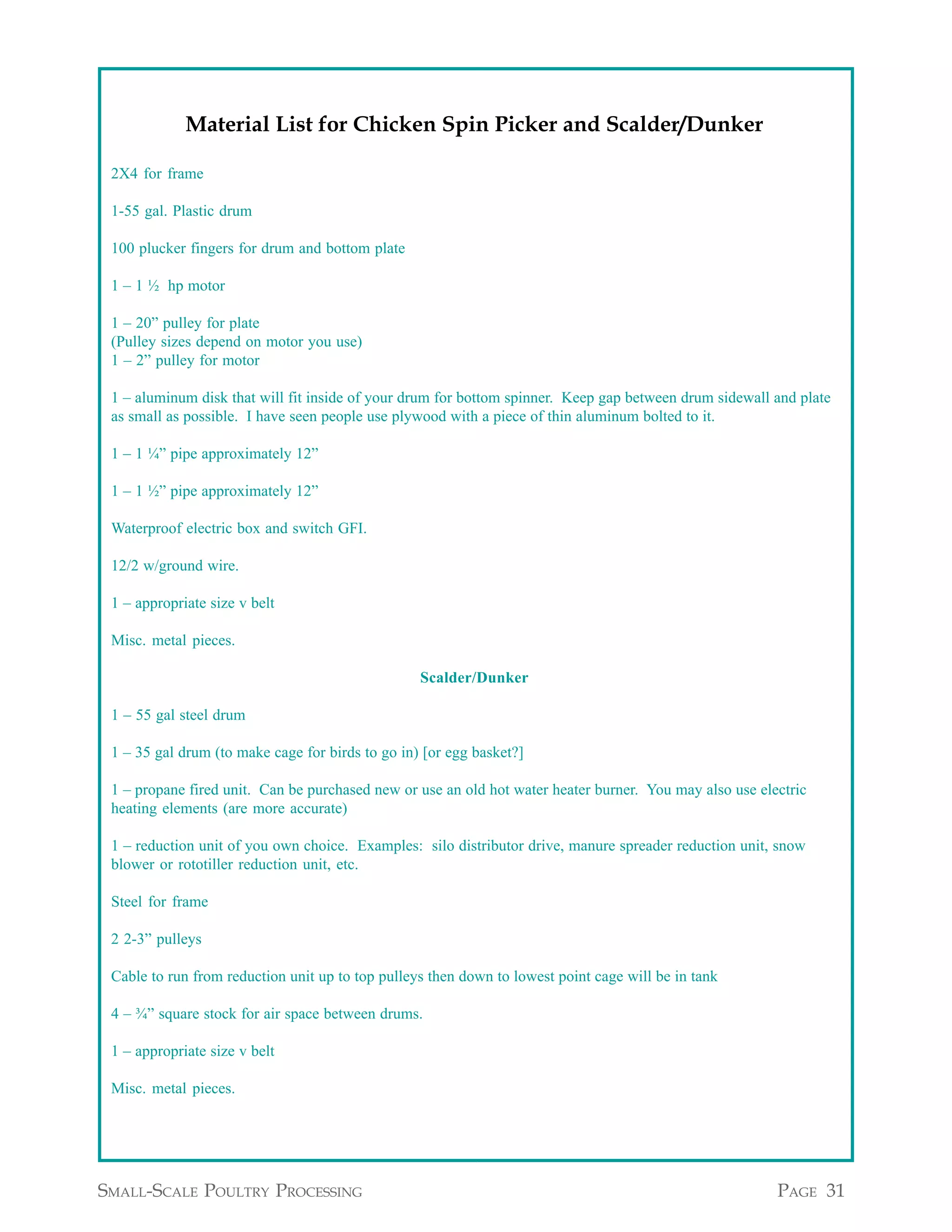 Appendix A continued from page 30

             Material List for Chicken Spin Picker and Scalder/Dunker

 2X4 for frame

 1-55 gal. Plastic drum

 100 plucker fingers for drum and bottom plate

 1 – 1 ½ hp motor

 1 – 20” pulley for plate
 (Pulley sizes depend on motor you use)
 1 – 2” pulley for motor

 1 – aluminum disk that will fit inside of your drum for bottom spinner. Keep gap between drum sidewall and plate
 as small as possible. I have seen people use plywood with a piece of thin aluminum bolted to it.

 1 – 1 ¼” pipe approximately 12”

 1 – 1 ½” pipe approximately 12”

 Waterproof electric box and switch GFI.

 12/2 w/ground wire.

 1 – appropriate size v belt

 Misc. metal pieces.

                                                  Scalder/Dunker

 1 – 55 gal steel drum

 1 – 35 gal drum (to make cage for birds to go in) [or egg basket?]

 1 – propane fired unit. Can be purchased new or use an old hot water heater burner. You may also use electric
 heating elements (are more accurate)

 1 – reduction unit of you own choice. Examples: silo distributor drive, manure spreader reduction unit, snow
 blower or rototiller reduction unit, etc.

 Steel for frame

 2 2-3” pulleys

 Cable to run from reduction unit up to top pulleys then down to lowest point cage will be in tank

 4 – ¾” square stock for air space between drums.

 1 – appropriate size v belt

 Misc. metal pieces.


                                                                                 Appendix A continued on page 32


SMALL-SCALE POULTRY PROCESSING                                                                           PAGE 31
 